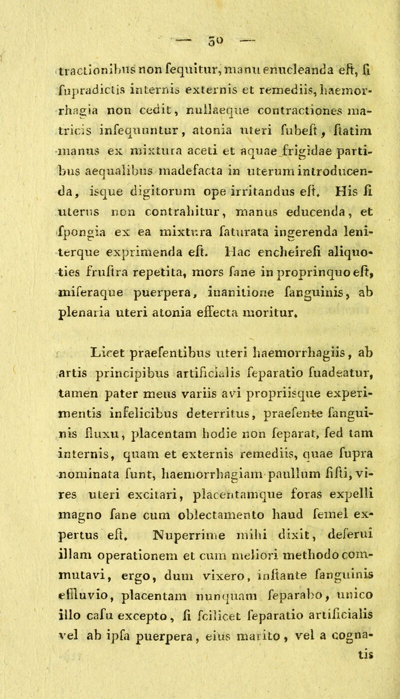 5<> tractionibus non fequitur, manu enucleanda eft, fi fupradictis internis externis et remediis, haemor- rhagia non cedit, nullaeque contractiones ma- tricis infeqiuuitur, atonia uteri fubeft, Jtatim manus ex mixtura aceti et aquae frigidae parti- bus aequalibus madefacta in uterum introducen- da, isque digitorum ope irritandus eli, His 11 uterus non contrahitur, manus educenda, et fpongia ex ea mixtura faturata ingerenda leni- terque exprimenda eft. Hac encheireli aliquo- ties fruftra repetita, mors fane in proprinquoelt, miferaque puerpera, inanitione fanguinis, ab plenaria uteri atonia effecta moritur. Licet praefentibus uteri haemorrhagiis, ab artis principibus artificialis feparatio fuadeatur, tamen pater meus variis avi propriisque experi- mentis infelicibus deterritus, praefente fangui- nis fluxu, placentam hodie non leparat, fed tam internis, quam et externis remediis, cjuae fupra nominata funt, haemorrhagiam paullum fifti, vi- res uteri excitari, placeritamque foras expelli magno fane cum oblectamento haud femel ex- pertus eft. Nuperrime mihi dixit, deferui illam operationem et cum meliori methodo com- mutavi, ergo, dum vixero, initante fanguinis effluvio, placentam nunquam feparabo, unico illo cafu excepto, ii fcilicet feparatio artificialis vel ab ipfa puerpera, eius marito, vel a cogna- tis
