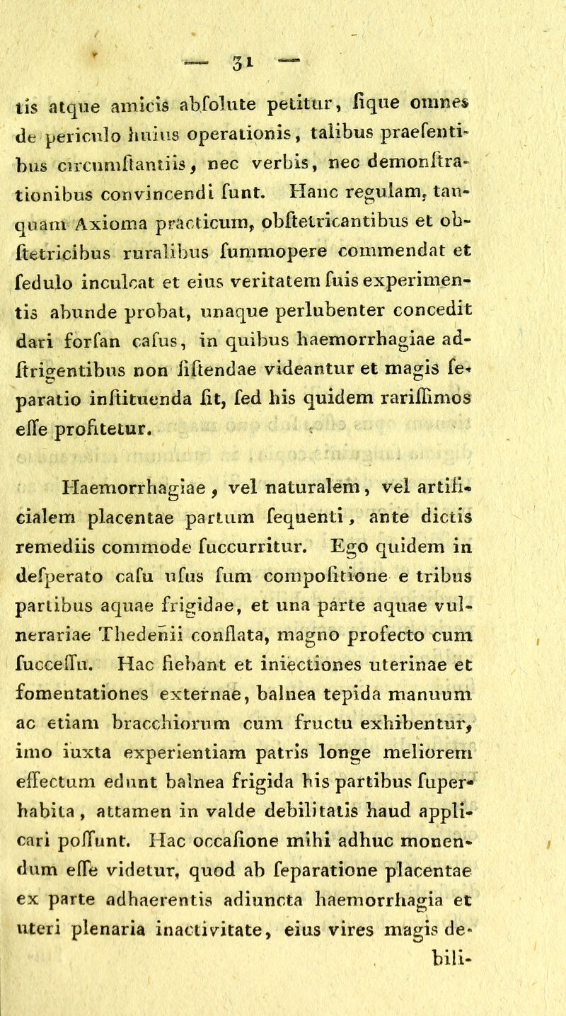 tis atque amicis ab,folute petitur, lique omnes de periculo huius operationis, talibus praefenti- bus circumflanti is , nec verbis, nec demonftra- t ion ibus convincendi funt. Hanc regulam. tan- quam Axioma praclicum, obftetricantibus et ob- ite trici bus ruralibus fummopere commendat et fedulo inculcat et eius veritatem fuis experimen- tis abunde probat, unaque perlubenter concedit dari forfan cafus, in quibus haemorrhagiae ad- ii ridentibus non iiftendae videantur et magis fe* paratio inftituenda lit, fed his quidem rariflimos effe profitetur. Haemorrhagiae , vel naturalem, vel artifi- cialem placentae partum fequenti, ante dictis remediis commode fuccurritur. Ego quidem in defperato cafu ufus fum compofitione e tribus partibus aquae frigidae, et una parte aquae vul- nerariae Thedenii conflata, magno profecto cum fucceffu. Hac fiebant et iniectiones uterinae et fomentationes externae, balnea tepida manuum ac etiam bracchiorum cum fructu exhibentur, imo iuxta experientiam patris longe meliorem effectum edunt balnea frigida bis partibus fuper* habita, attamen in valde debilitatis haud appli- cari poffunt. Hac occalione mihi adhuc monen- dum efle videtur, quod ab feparatione placentae ex parte adhaerentis adiuncta haemorrhagia et uteri plenaria inacti vitate, eius vires magis de- bili-