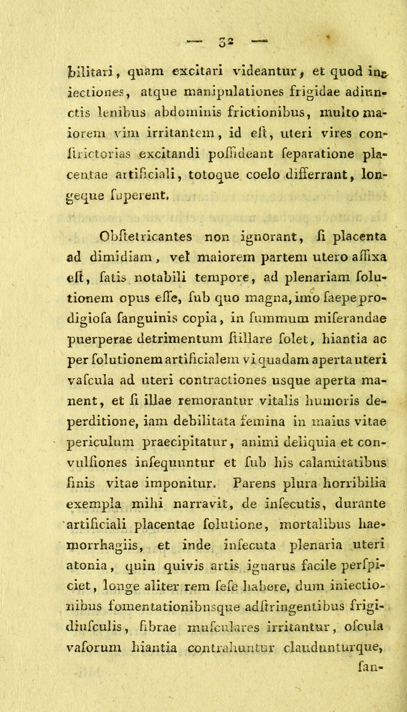 bilkari, quam excitari videantur * et quod in& lectiones, atque manipulationes frigidae adiun- ctis lenibus abdominis frictionibus, multo ma- iorem vim irritantem, id e It, uteri vires con- ftrictorias excitandi pollideant feparatione pla- centae artificiali, totoque coelo differrant, lon- geque fuperent, Obftetricantes non ignorant, Ii placenta ad dimidiam, vel maiorem partem utero affixa eft, fatis notabili tempore, ad plenariam folu- tionem opus efle, fub quo magna, imo faepepro- digiofa fanguinis copia, in fummum miferandae puerperae detrimentum ftillare folet, hiantia ac per folutionem artificialem vi quadam aperta uteri vafcula ad uteri contractiones usque aperta ma- nent , et ii illae remorantur vitalis humoris de- perditiori e, iam debilitata femina in maius vitae periculum praecipitatur, animi deliquia et con- vuliiones infequuntur et fub his calamitatibus finis vitae imponitur. Parens plura horribilia exempla mihi narravit, de infecutis, durante artificiali placentae folutione, mortalibus hae* morrhagiis, et inde infecuta plenaria uteri atonia, quin quivis artis ignarus facile perfpi- ciet, longe aliter rem fefe habere, dum inieciio- nibus fomentationibusque adiirlngentibus frigi- diufculis, bbrae mufculares irritantur, ofcula vaforum hiantia contrahuntur claudunturque, fan-