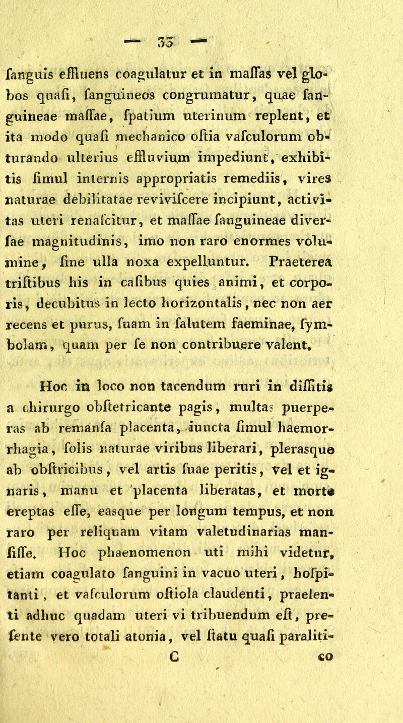 faxrguis effluens coagulatur et In maflas vel glo- bos quali, fanguineos congruinatur, quae fan~ guineae maffae, fpatium uterinum replent, et ita motio quali mechanico oftia vafculorum ob- turando ulterius effluvium impediunt, exhibi- tis limul internis appropriatis remediis, vires naturae debilitatae revivifcere incipiunt, activi- tas uteri rena Icitur, et maffae {anguineae diver- fae magnitudinis, imo non raro enormes volu- mine, line ulla noxa expelluntur. Praeterea triftibus his in calibus quies animi, et corpo- ris, decubitus in lecto horizontalis, nec non aer recens et purus, Tuam in fatu te m faeminae, fym- bolam, quam per fe non contribuere valent. Hoc ia loco non tacendum ruri in diilitis a chirurgo obftetricante pagis, multa? puerpe- ras ab remanfa placenta, iuncta limul haemor- rhagia, folis naturae viribus liberari, plerasque ab obftricibus , vel artis fuae peritis, vel et ig- naris, manu et placenta liberatas, et morte ereptas effe, easque per longum tempus, et non raro per reliquam vitam valetudinarias man* liffe. Hoc phaenomenon uti mihi videtur, etiam coagulato fanguini in vacuo uteri, hofpi- tanti , et vafculorum offiola claudenti, praeien- ti adhuc quadam uteri vi tribuendum eff, pre- fente vero totali atonia, vel flatu quali paraliti- C £Q