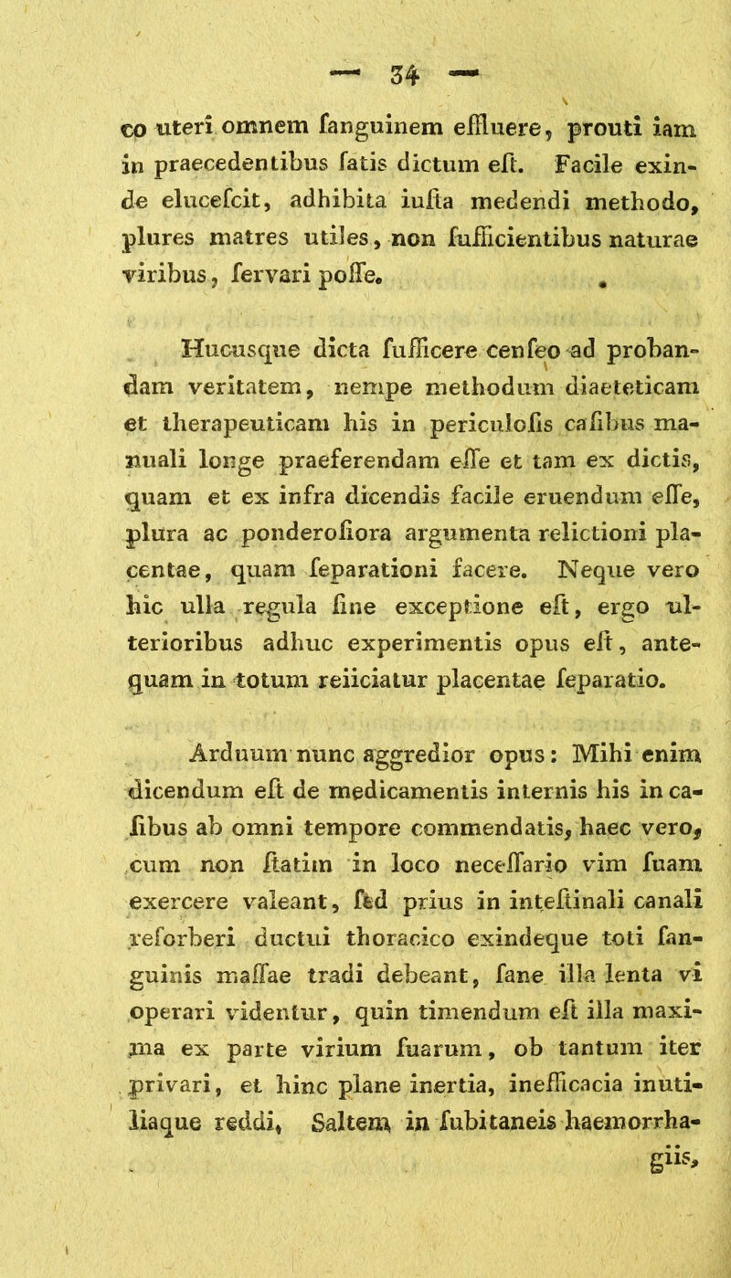co uteri omnem fanguinem effluere, proufci iam in praecedentibus fatis dictum eft. Facile exin- de elucefcit, adhibita iufta medendi methodo, plures matres utiles, non fufflcientibus naturae viribus, fervari poiFe* # Hucusque dicta fufficere cenfeo ad proban- dam veritatem, nempe methodum diaeteticam et therapeuticam his in periculofis caTibus ma- nuali longe praeferendam effe et tam ex dictis, quam et ex infra dicendis facile eruendum elTe, plura ac ponderoliora argumenta relictioni pla- centae, quam feparationi facere. Neque vero hic ulla regula line exceptione eft, ergo ul- terioribus adhuc experimentis opus eft, ante- quam in totum reiiciatur placentae feparatio. Arduum nunc aggredior opus: Mihi enim dicendum eft de medicamentis internis his in ca- iibus ab omni tempore commendatis, haec verof cum non ftatim in loco necelfario vim fuam exercere valeant, fed prius in inteftinali canali reforberi ductui thoracico exindeque toti fan- guinis maffae tradi debeant, fane illa lenta vi operari videntur, quin timendum eft illa maxi- rna ex parte virium fuarum, ob tantum iter privari, et hinc plane inertia, inefflcacia inuti- liaque reddi, Saltear ia fubitaneis haemorrha- giis.