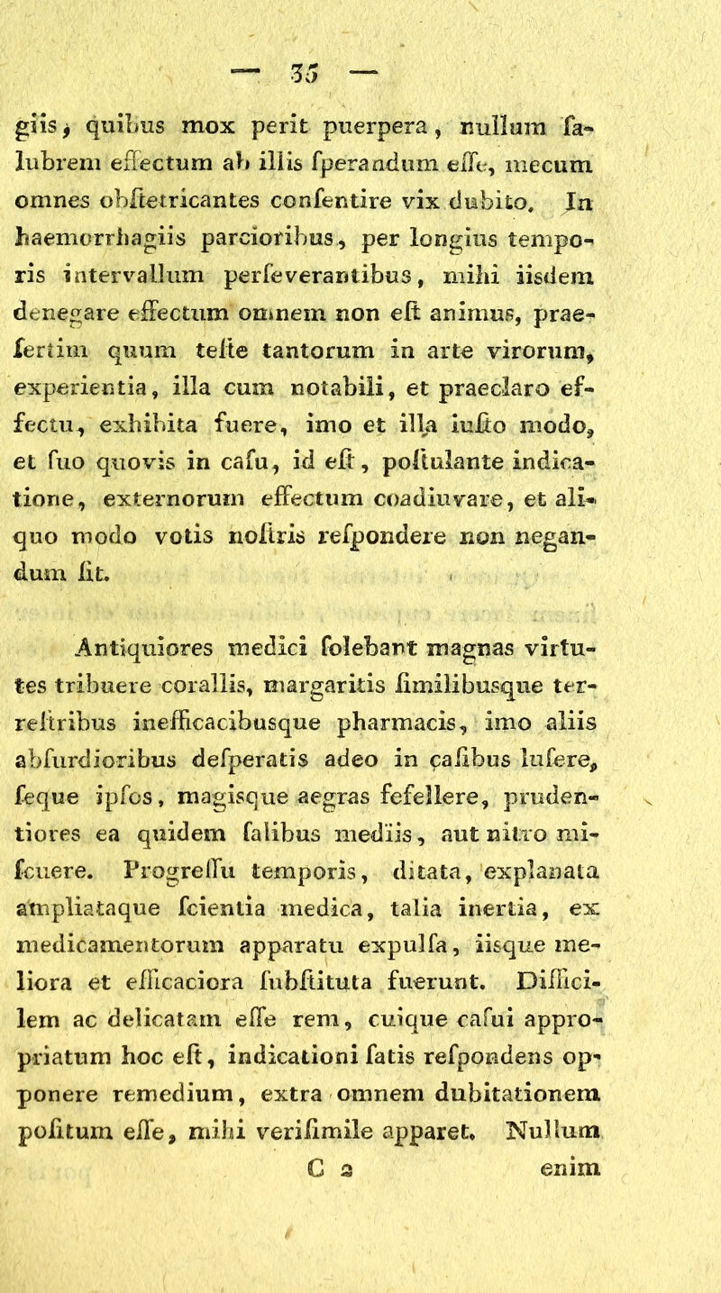 giis f quibus mox perit puerpera, nullum fa- lubreni effectum ab illis fperandum effe, mecum omnes obftetricantes confentire vix dubito. Ia haemorrhagiis parcioribus, per longius tempo- ris intervallum perfe verantibus, mihi iisdem denegare effectum omnem non eff animus, prae- fertirn quum telte tantorum in arto virorum, experientia, illa cum notabili, et praeclaro ef- fectu, exhibita fuere, imo et illa luito modo, et fuo quovis in cafu, id eff, poftulante indica- tione, externorum effectum coadiuvare, et ali- quo modo votis noftris refpondere non negan- dum lit. Antiquiores medici folebant magnas virtu- tes tribuere coraliis, margaritis limilibusque ter- reliribus inefficacibusque pharmacis, imo aliis abfurdioribus defperatis adeo in calibus Infere, feque ipfos, magisque aegras fefellere, pruden- tiores ea quidem faiibus mediis, aut nitro mi- fcuiere. Progreffu temporis, ditata, explanata ampliataque fcientia medica, talia inertia, ex medicamentorum apparatu expulfa, iisque me- liora et efficaciora fubffituta fuerunt. Diffici- lem ac delicatam effe rem, cuique cafui appro- priatum hoc eft, indicationi fatis refpondens op- ponere remedium, extra omnem dubitationem politum effe, mihi verilimile apparet. Nullum G s enim
