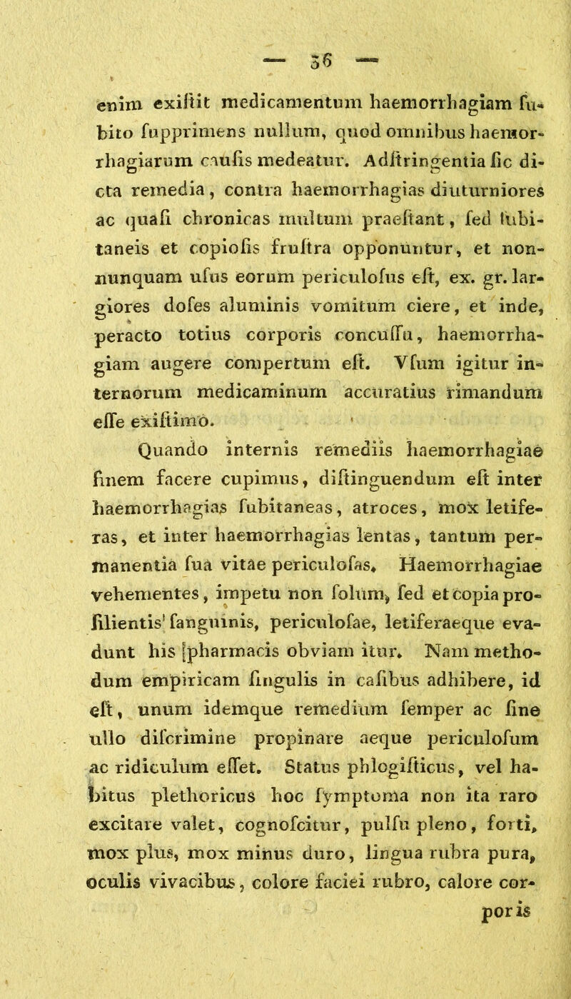 36 — enim exiftit medicamentum haemorrhagiam fu* bito fupprimens nullum, quod omnibus haemor» rhagiarum caulis medeatur. Aclltringentia lic di- cta remedia , contra haernorrhagias diuturniores ac quali chronicas multum praeltant, fed tubi- taneis et copiolis frultra opponuntur, et non- nunquam ufus eorum periculofus elt, ex. gr. lar- giores doles aluminis vomitum ciere, et inde, peracto totius corporis conculTu, haemorrha- giam augere compertum eft. Vlum igitur in- ternorum medicaminum accuratius rimandum efle exiit imo. Quando internis remediis haemorrhagia© Unem facere cupimus, diltinguendum elt inter haernorrhagias fubitaneas, atroces, mo& letife- ras, et inter haernorrhagias lentas , tantum per- manentia fua vitae periculofas* Haemorrhagiae vehementes, impetu non folum* fed et copia pro- fluentis'fangmnis, periculofae, letiferaeque eva- dunt his [pharmacis obviam itur* Nam metho- dum empiricam fmgulis in calibus adhibere, id eft, unum idemque remedium femper ac line ullo difcrimine propinare aeque periculofum ac ridiculum elfet. Status phlogilticus, vel ha- bitus plethoricus hoc fymptoma non ita raro excitare valet, cognofcitur, pulfupleno, forti, mox plus, mox minus duro, lingua rubra pura, oculis vivacibus, colore faciei rubro, calore cor- poris