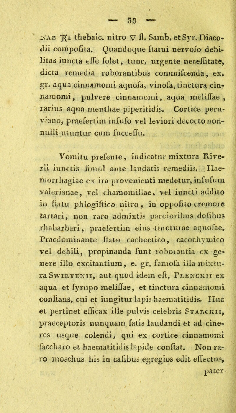 istae qja thebaic, nitro v fl. Samb* etSyr. Diaco- dii coihpofita. Quandoque ftatui nervofo debi- litas iuncta effe folet, tunc, urgente necelfitatc, dteta remedia roborantibus commifcenda, ex. gr. aqua cinnamomi aquofa, vinofa, tinctura cin- namomi, pulvere cinnamomi, aqua melilTae , rarius aqua menthae piperitidis. Cortice peru* v.*ano, praefertim infufo vel leviori decocto non- imili utuntur cum fuccelfu,, Vomitu prefente, indicatur mixtura Rive- rii iunctis fimol ante laudatis remediis. Hae- morrhagiae ex ira provenienti medetur, infufum valerianae, vel chamomillae, vel iuncti addito in ftatu phlogiitico nitro, in oppolito cremore tartari, non raro admixtis parcioribus doiibus rhabarbari, praefertim eius tincturae aquofae. Praedominante ftatu cachectico, cacochymico vel debili, propinanda funt roborantia ex ge- nere illo excitantium, e. gr, famofa illa mixtu- ra Swietenii, aut quod idem eft, Plenckii ex aqua et fyrupo melilTae, et tinctura cinnamomi conflans, cui et iungitur lapis haemaiitidis* Huc et pertinet efficax ille pulvis celebris Starckii, praeceptoris nunquam fatis laudandi et ad cine- res usque colendi, qui ex cortice cinnamomi faccharo et haematitidis lapide conflat. Non ra- ro moschus his in cafibus egregios edit effectus, pater