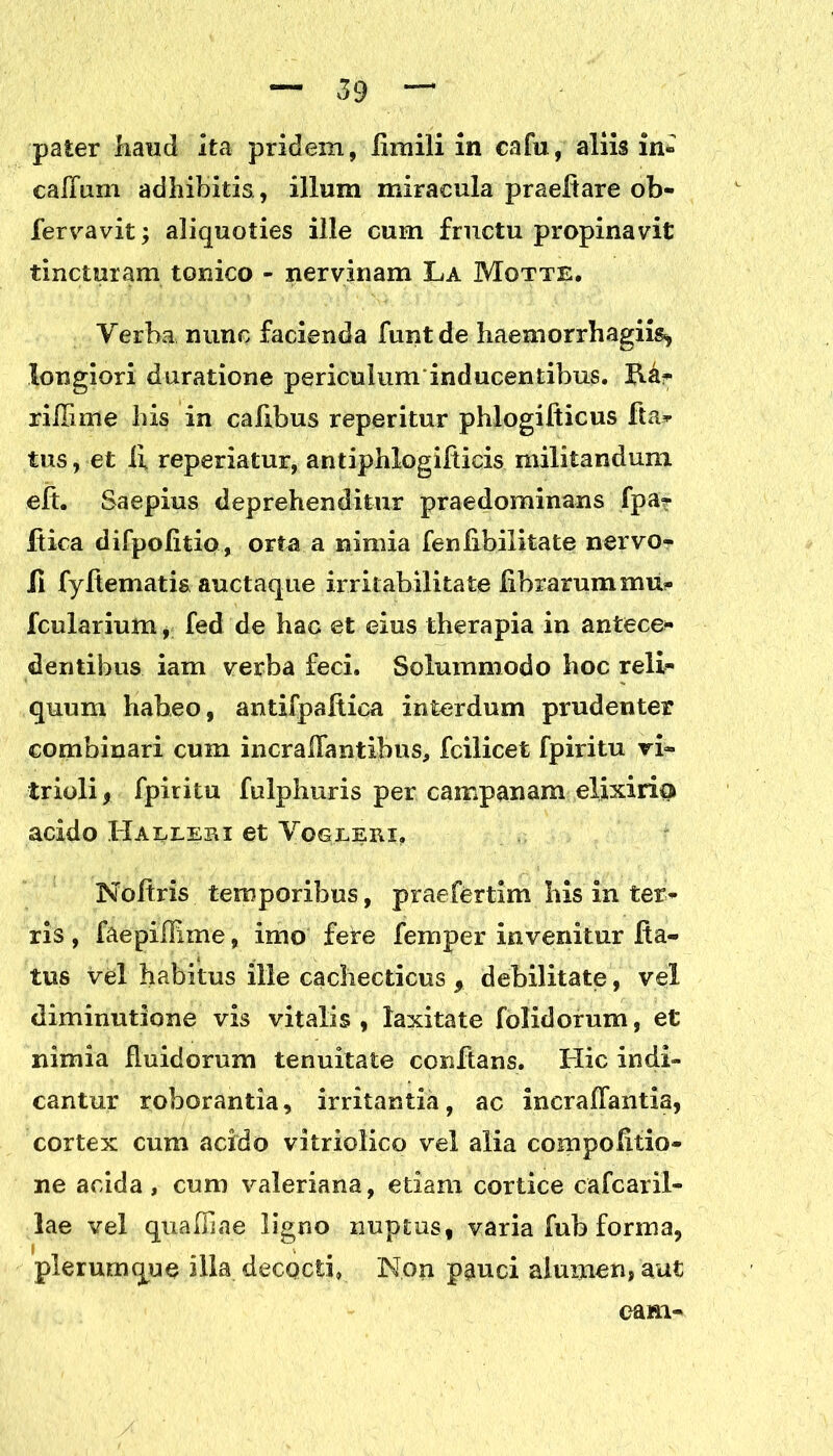 paler haud ita pridem, iimili in cafu, aliis in» calium adhibitis , illum miracula praeftare ob- fervavit; aliquoties ille cum fructu propinavit tincturam tonico - nervinam La Motte. Verba nunc facienda funtde haeaiorrhagiis, longiori daratione periculum inducentibus. B.a- riHime bis in cafibus reperitur phlogifticus fta- tus, et ii reperiatur, antiphlogiiticis militandum eit. Saepius deprehenditur praedominans fpa? ftica difpofitip, orta a nimia fenlibilitate nervo- li fyitematis auctaqtie irritabilitate librarum fcularium, fed de hac et eius therapia in antece* dentibus iam verba feci. Solummodo hoc reli- quum habeo, antifpaitica interdum prudenter combinari cum incrailantibus, fcilicet fpiritu ri- trioli , fpiritu fulphuris per campanam elixirio acido Haeleri et Vogleri. Noftris temporibus, praefertim his in ter- ris , faepilllme, imo fere femper invenitur Ra- tus vel habitus ille cachecticus , debilitate, vel diminutione vis vitalis , laxitate folidorum, et nimia Ruidorum tenuitate conflans. Hic indi- cantur roborantia, irritantia, ac incraffantia, cortex cum acido vitriolico vel alia compoRtio- ne acida, cum valeriana, etiam cortice cafcaril- lae vel quaffiae ligno nuptus, varia fub forma, plerumque illa decocti, Non pauci alumen, aut eam-