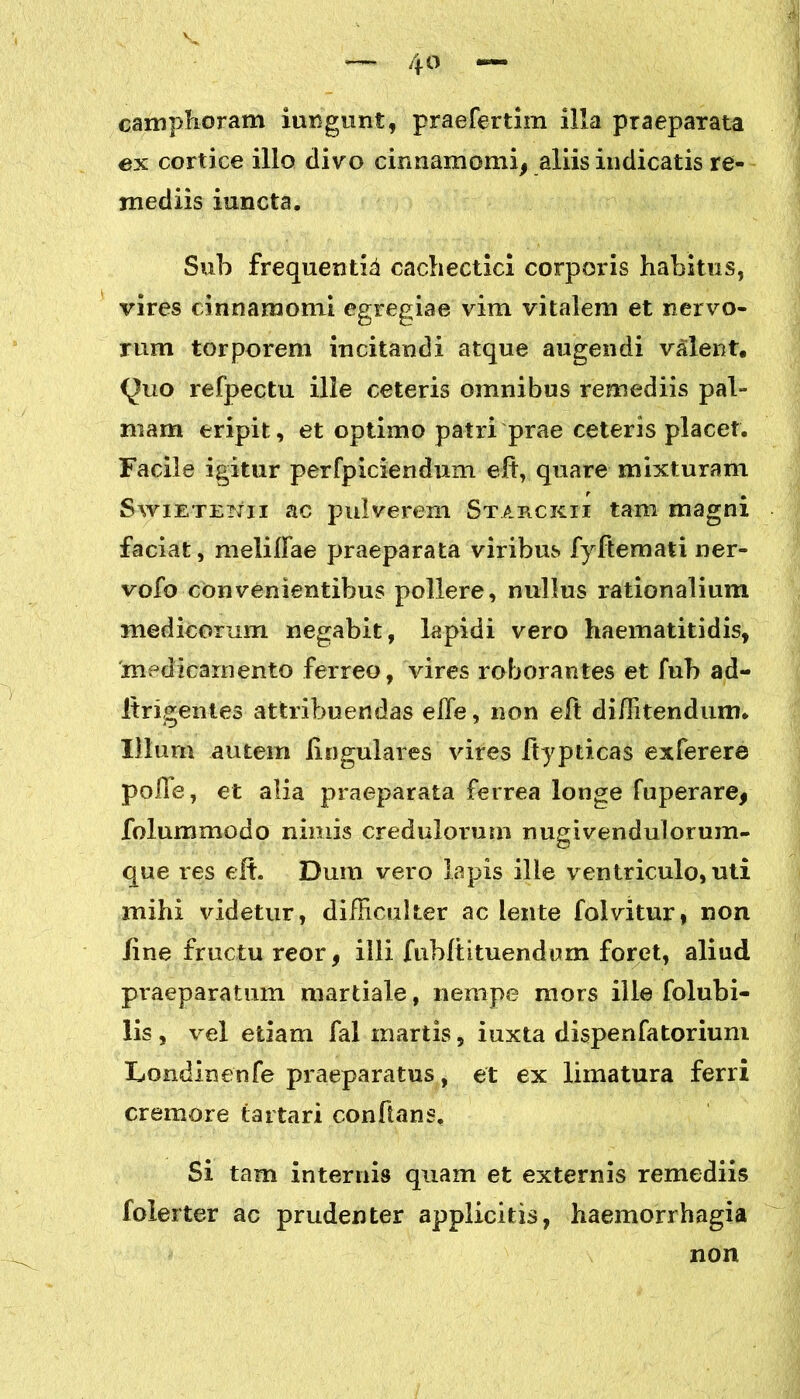 camphoram iungunt, praefertim illa praeparata ex cortice illo clivo cinnamomi, aliis indicatis re- mediis iuncta. Sub frequentia cachectici corporis habitus, vires cinnamomi egregiae vim vitalem et nervo- rum torporem incitandi atque augendi valent, <^uo refpectu ille ceteris omnibus remediis pal- mam eripit, et optimo patri prae ceteris placet. Facile igitur perfpiciendum elt, quare mixturam Swietenii ac pulverem Starckii tam magni faciat, melilFae praeparata viribus fyftemati ner- vofo convenientibus pollere, nullus rationalium medicorum negabit, lapidi vero haematitidis, medicamento ferreo, vires roborantes et fub ad- Itrigentes attribuendas effe, non elt di/Iitendum. Illum autem lingulares vires Itypticas exferere polle, et alia praeparata ferrea longe fuperare, folummodo nimis credulorum nugivendulorum- que res elt. Dum vero lapis ille ventriculo, uti mihi videtur, difficulter ac lente folvitur, non line fructu reor, ilii fubftituendom foret, aliud praeparatum martiale, nempe mors ille folubi- lis, vel etiam fal martis, iuxta dispenfatorium Londinenfe praeparatus, et ex limatura ferri cremore (artari conflans. Si tam internis quam et externis remediis folerter ac prudenter applicitis, haemorrhagia non