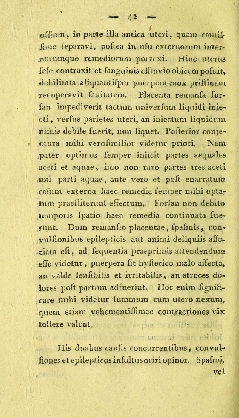 o filum, in parte illa antica uteri, quam cautio lime leparavi, poftea in ufu externorum inter* jiommque remediorum porrexi. Hinc uterus fefe contraxit et fanguinis effluvio obicem pofuit, debilitata aliquantilper puerpera mox priftinam recuperavit fanitatem. Placenta remanfa for- fan impediverit tactum univerfum liquidi inie- cti, verfus parietes uteri, an iniectum liquidum nimis debile fuerit, non liquet. Folterior conje- ctura mihi veroiimilior videtur priori. Nam pater optimus fempe-r iniicit partes aequales aceti et aquae, imo non raro partes tres aceti uni parti aquae, ante vero et poft enarratum cafum externa haec remedia femper mihi opta- tum praeltiterunt effectum. Forfan non debito temporis fpatio haec remedia continuata fue- runt. Dum remanfio placentae, fpafmis * con- vullionihus epilepticis aut animi deliquiis afjfo- ciata eft, ad fequentia praeprimis attendendum effe videtur, puerpera iit hyfterico malo affecta, an valde fenlibilis et irritabilis, an atroces do- lores poft partum adfuerint. Hoc enim lignih- care mihi videtur luminum cum utero nexum, quem etiam vehementiflimae contractiones vix tollere valent. His duabus caulis concurrentibus f convul- liones et epilepticos infultus oriri opinor. Spafmi, vel