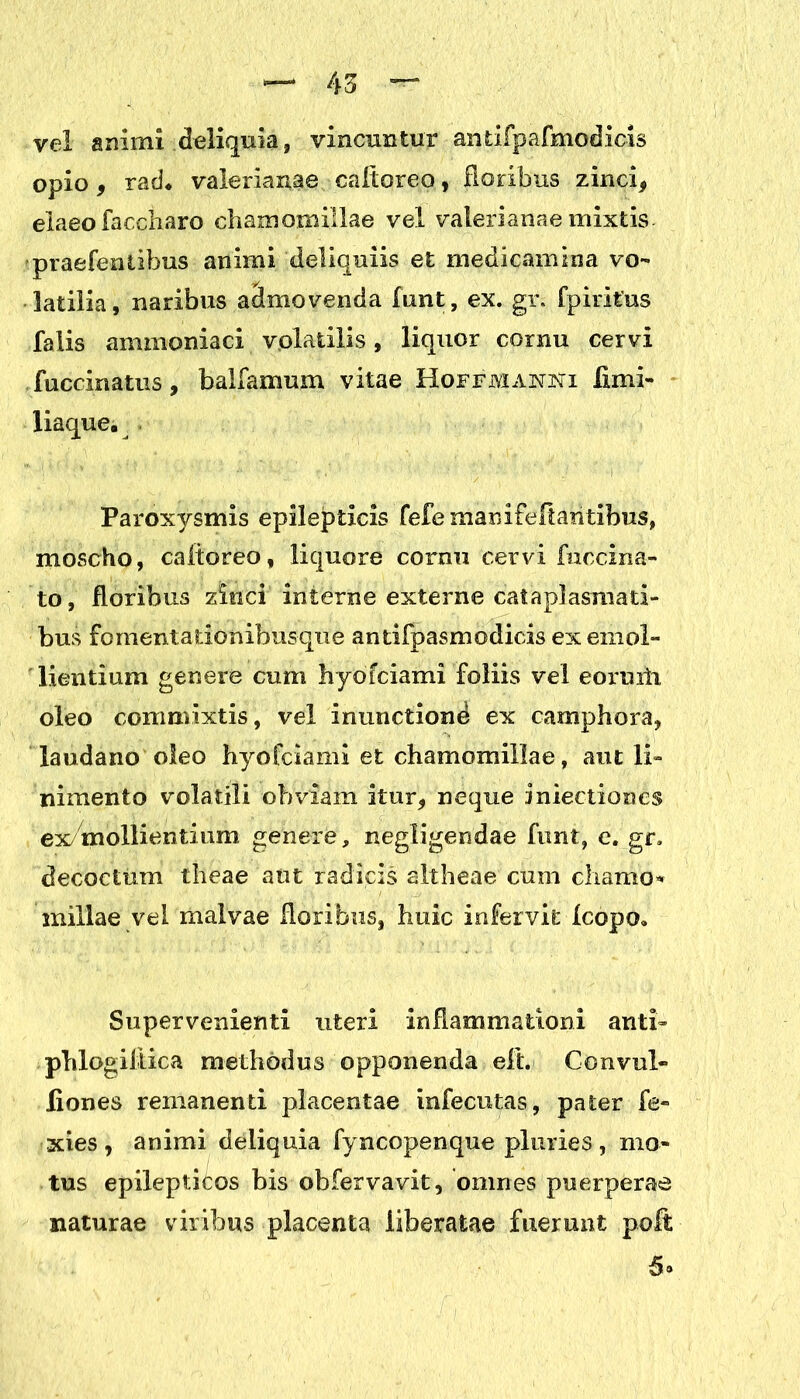 vel animi deliquia, vincuntur antifpafmodicls opio* rad* valerianae caltoreo, floribus zinci* elaeo faccharo chamomillae vel valerianae mixtis praefentibus animi deliquiis et medicamina vo- latilia, naribus aclmovenda funt, ex. gr. fpiritus falis ammoniaci volatilis, liquor cornu cervi fuccinatus, balfamum vitae Hoffjvianjsti limi- liaque. Paroxysmis epilepticis fefe mamfefiantibus, moscho, caltoreo, liquore cornu cervi fnccina- to, floribus zinci interne externe cataplasmati- bus fomentationibusque antifpasmodicis ex emol- lientium genere cum hyofciami foliis vel eoruxii oleo commixtis, vel inunctione ex camphora, laudano oleo hyofciami et chamomillae, ant li- nimento volatili obviam itur* neque iniectioncs ex/mollientium genere, negligendae funt, c. gr. decoctum theae ant radicis altheae cum chamo- millae vel malvae floribus, huic infervit Icopo. Supervenienti uteri inflammationi anti- phlogiltica methodus opponenda eft. Convul» liones remanenti placentae infecutas, pater fe- xies , animi deliquia fyncopenque pluries , mo- tus epilepticos bis obfervavit, omnes puerperae naturae viribus placenta liberatae fuerunt poft 5»