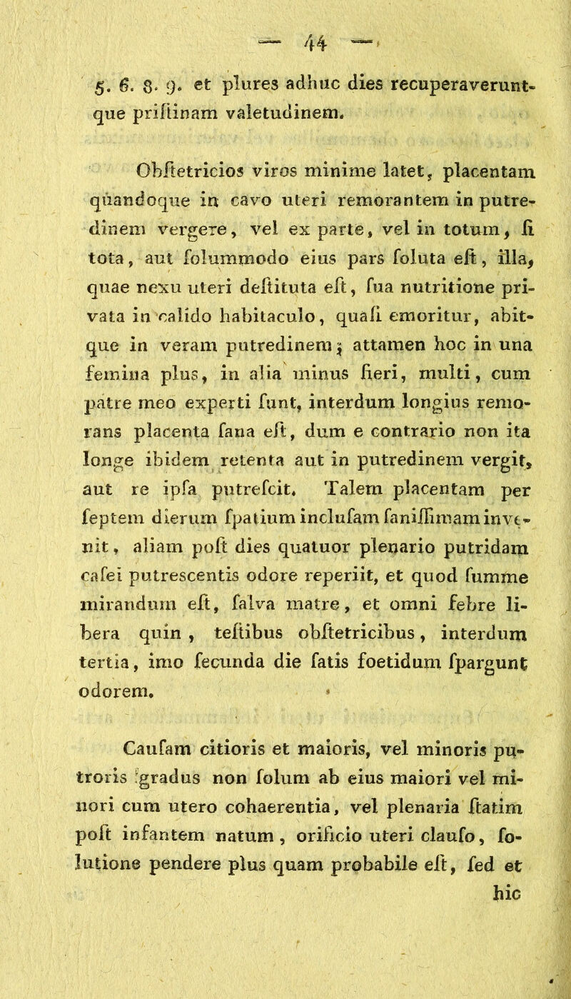 que prilii nam valetudinem* Obftetricios viros minime latet , placentam quandoque in cavo uteri remorantem in putre- dinem vergere, vel exparte, vel in totum, Ii tota, aut folummodo eius pars foluta elt, illa, quae nexu uteri deftituta elt, fua nutritione pri- vata in calido habitaculo, quali emoritur, abit- que in veram putredinem \ attamen hoc in una femina plus, in alia mirius heri, multi, cum patre meo experti funt, interdum longius remo- raris placenta fana eft, dum e contrario non ita longe ibidem retenta aut in putredinem vergit, aut re ipfa putrefcit* Talem placentam per feptem dierum fpatium inclufam faniiBmaminve- nit , aliam poli: dies quatuor plenario putridam calel putrescentis odore reperiit, et quod fumme mirandum elt, falva matre, et omni febre li- bera quin , teltibus obltetricibus, interdum tertia, imo fecunda die fatis foetidum fpargunt odorem, Gaufam citioris et maioris, vel minoris pu* iroris 'gradus non folum ab eius maiori vel mi- nori cum utero cohaerentia, vel plenaria ftatim polt infantem natum, orificio uteri claufo, fo- lutione pendere plus quam probabile eft, fed et hic