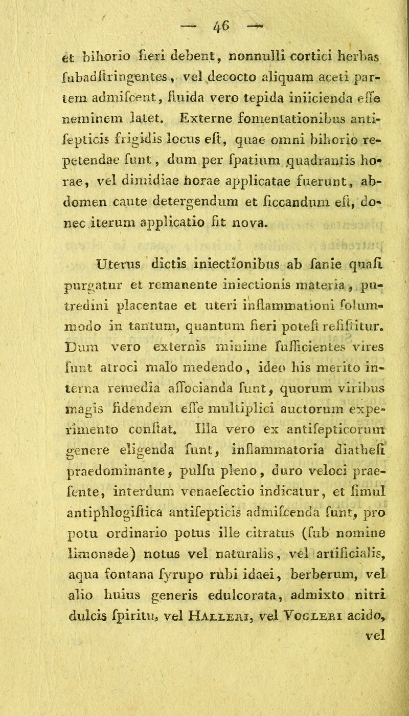 et biliorlo fieri debent, nonnulli cortici herbas fubadflri rigentes, vel decocto aliquam aceti par- tem admifcent, fluida vero tepida iniicienda effe neminem latet. Externe fomentationibus anti- fepticis frigidis locus eft, quae omni bihorio re- petendae funt, dum per fpatium quadrantis ho- rae, vel dimidiae horae applicatae fuerunt, ab- domen caute detergendum et iiccandum eft, do- nec iterum applicatio fit nova. Uterus dictis iniectionibus ab fanie quali purgatur et remanente iniectionis materia , pu- tredini placentae et uteri inflammationi folum- modo in tantum, quantum fleri poteft reftfiitur. Dum vero externis minime fuflicientes vires funt atroci malo medendo, ideo his merito in- terna remedia aflbcianda funt, quorum viribus magis fldendem elle multiplici auctorum expe- rimento conflat. Illa vero ex antifepticormn genere eligenda funt, inflammatoria diathefl praedominante, pulfu pleno, duro veloci prae- fente, interdum venaefectio indicatur, et limul antiphlogiflica antifepticis admifcenda funt, pro potu ordinario potus ille citratus (fub nomine limonade) notus vel naturalis, vel artificialis, aqua fontana fyrupo rubi idaei, berberum, vel alio huius generis eduicorata, admixto nitri dulcis fpiritu, vel Haereri, vel Togreri acido, vel