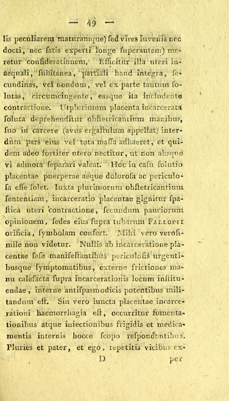 — 49 “ lis peculiarem tnaturamque) fed vires invenis nec docti, nfec1 Tatis experti longe' fuperantem) me- retur 'donfiderationeiiu 'Efficitur illa uteri in- aequali , fubitanea, p^Vtiaii haud integra , fe> cundinas, vel nondum , vel ex parte tantum fo- llitas , circumcingente, easque ita includente contractione. Utplurirmim placenta incarcerata foluta' depreheoditiit1 dbftetricarnium manibus, fuo iii carcere (avus er^aftulum appellat) inter- dum' pars /eius vel'tota rhalTa adhaeret, et qui- dem adeo'fortiter utero nectitur, ut non absque vi admota’ Tepatari valeat. Hoc in cafu folutio placentae puerperae aeque dolorofa ac periculo- fa effe folet. luxta plurimorum obltetricantium fententiam, incarceratio placentae gignitur fpa- liica uteri contractione, fecundum pauciorum opinionem, fedes eius fupra tubarnrii Fa uror it orificia, fymbolam confert. Mihi vero verofi* mile non videtur. Nullis ab ihcarceratione pla- centae fefe manifeftahtibiis; periculolii ufgenti- busque fymptomatibus, externe frictiones ma- nu calefacta fupra incarcerationis locum inllitu- endae , interne antifpasmodicis poteUtibus mili- tandum eft. Sin vero iuricta placentae inearce* rationi haemorrhagia eft, occurritur fomenta- tionibus atque iniectionibus frigidis et medica- mentis internis hocce fcopo refpondontibus. Pluries et pater, et ego, repetitis vicibus ex-