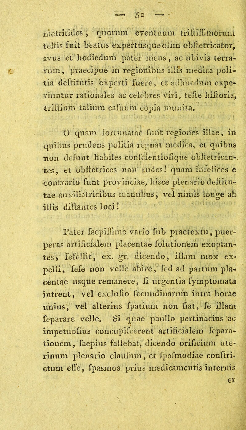 iiietriddes , quorum eventuum tiifiilfimoruni teftis fiait bfeatiis'expertusqiieolim obftetricator, avus ethodiedum pater meus, ac ubivis, terra- rum, praecipue in regionibus illis medica poli- tia deftitutis experti fuere, et adhucdurxi expe- riuntur rationales ac celebres viri, tefte hiftoria, trifidum talium cafvium copia munita. O quam fortunatae furit regiones illae, in quibus prudens politia regnat medica, et quibus non defunt habiles confcientiofiqiie obftetrican-. tes, et obftetrices non rudes! quarn infelices e contrario funt provinciae, hisce plenario deltitu- tae auxiliatricibus mailubus , vel nimis longe ab illis diftantes loci! Pater faepifiime vario fub praetextu, puer- peras artificialem placentae folutionem exoptan- tes» fefellit, ex. gr. dicendo, illam mox ex- pelli, fefe non velle abire, fed ad partum pla- centae usque remanere, Ii urgentia fymptomata intrent, vel exclufio fecundinarum intra horae unius, vel alterius fpatium non fiat, fe illam feparare velle. Si quae paullo pertinacius ac impetuofius concupifcerent artificialem fepara- tionem, faepius fallebat, dicendo orificium ute- rinum plenario claufum, et fpafmodiae conltri- ctum effe, fpasmos prius medicamentis internis