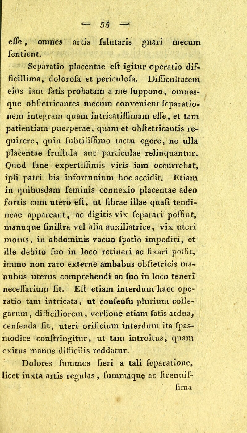 efle, omnes artis falutaris gnari mecum fentient. Separatio placentae eft igitur operatio dif- ficillima, dolorofa et periculofa. Difficultatem eius iam fatis probatam a rae luppono, omnes- que obfietricantes mecum convenient feparatio- nem integram quam ifltricatiffimam efie, et tam patientiam puerperae, quam et obftetricantis re- quirere, quin fubtilillimo tactu egere, ne ulla placentae fruftula aut particulae relinquantur. Quod fane expertiffimis viris iam occurrebat, ipli patri bis infortunium hoc accidit. Etiam in quibusdam feminis connexio placentae adeo fortis cum utero eft, ut fibrae illae quali tendi- neae appareant, ac digitis vix feparari pollint, manuque finiftra vel alia auxiliatrice, vix uteri motus, in abdominis vacuo fpatio impediri, et ille debito fuo in loco retineri ac fixari poffit, immo non raro externe ambabus obftetricis ma- hubus uterus comprehendi ac fuo in loco teneri necelfarium fit. Eft etiam interdum haec ope- ratio tam intricata, ut confenfu plurium colle- garum, difficiliorem, verlione etiam fatis ardua^ cenfenda Iit, uteri orificium interdum ita fpas- modice conftringitur, ut tam introitus, quam exitus manus difficilis reddatur. Dolores fummos fieri a tali feparatione, licet iuxta artis regulas , fummaque ac ftrenuif- iima