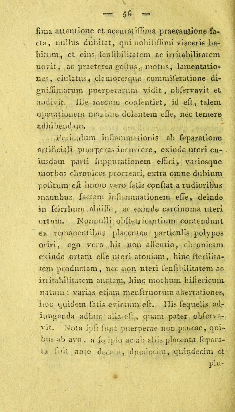 fima attentione et accuratiffima praecautione fa- cta , nullus dubitat, qui nobihfKmi visceris ha- bitunt, et eius•fenlibilitatem ac irritabilitatem novit, ac praeterea gelhis, -motus, lamentatio- nes, eiulatus, clamores que commiferatione di- gnilhmarum puerperarum vidit, obfervavit et audivit. Ille mecimi confentiet, id eft, talem operationem iiraxime dolentem effe, nec temere adbibendam, Fericulum inflammationis ab feparatione artificiali puerperas incurrere, exinde uteri cu- iusdam parti fuppurationem effici, variosque morbos chronicos procreari, extra omne dubium politum eA bnino vero falis conftat a rudioribus inanubus. factam inflammationem effe, deinde in fcirrhpm abii fle, ac exinde carcinoma uteri ortum* Nonnulli obffelricaptium contendunt ex remanentibus placentae particulis polypos oriri, ego vero bis non aflentio, chronicam, exinde ortam effe uteri atomam, hinc Iterilita- tem productam, nec non uteri fenlibilitatem ao irritabilitatem auctam, hinc morbum bifiericum natum : varias etjajn menftruorum aberrationes, hoc quidem fatis evictum eft. His fequelis ad- iungenda adhuc alia eft, quam pater obferva- vit. Nota ipli fupt puerperae non paucae, qui- bus ab avo, a fo ipfo ac ab aliis placenta fepara- i a i ai t an te decem, duo d ecim, quindecim dt plu-