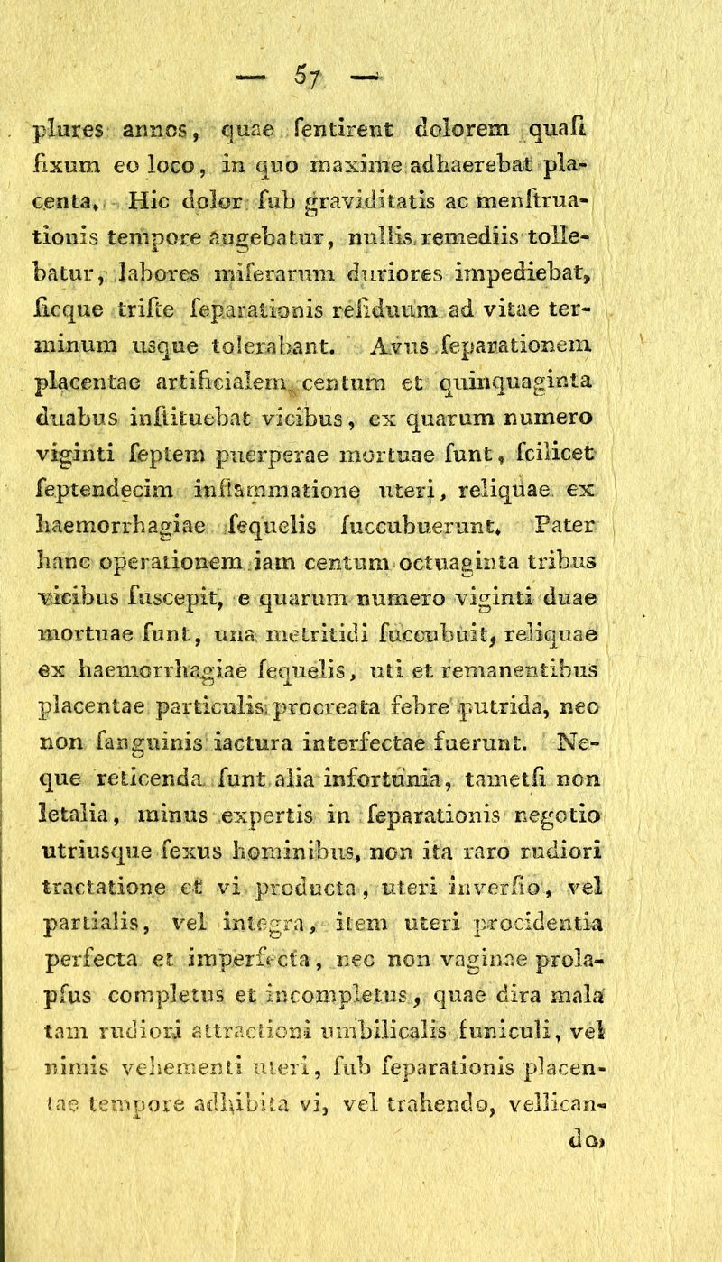 plures armos, quae fentirent dolorem quali fixum eo loco, in quo maxime adhaerebat pla- centa, Hic dolor fub gravidit atis ac meniirna- tionis tempore augebatur, nullis,remediis tolle- batur, labores n>iferarum duriores impediebat, licque trifte feparationis reiiduum ad vitae ter- minum usque tolerabant. Avus feparationem placentae artificialem^, centum et quinquaginta duabus inflituebat vicibus, ex quarum numero viginti feptern puerperae mortuae funt, fcilicet feptendecim inflammatione uteri, reliquae ex haemorrhagiae fequelis fuccubuerunt* Pater hanc operationem iam centum octuaginta tribus vicibus fuscepit, e quarum numero viginti duae mortuae funt, una metritidi fuceubuit, reliquae ex haemorrhagiae fequelis, uti et remanentibus placentae particulis, procreata febre putrida, neo non fanguinis iactura interfectae fuerunt. Ne- que reticenda, funt alia infortunia, tametfi non letalia, minus expertis in feparationis negotio utriusque fexus hominibus, non ita raro rudiori tractatione et vi producta, uteri in ver fio'., vel partialis, vel integra, item uteri procidentia perfecta et imperfecta, nec non vaginae prola- pfus completus et incompletus., quae dira mala tam rudiori attractioni umbilicalis funiculi, vel nimis vehementi meri, fub feparationis placen- tae tempore adbibita vi, vel trahendo, vellican- do)