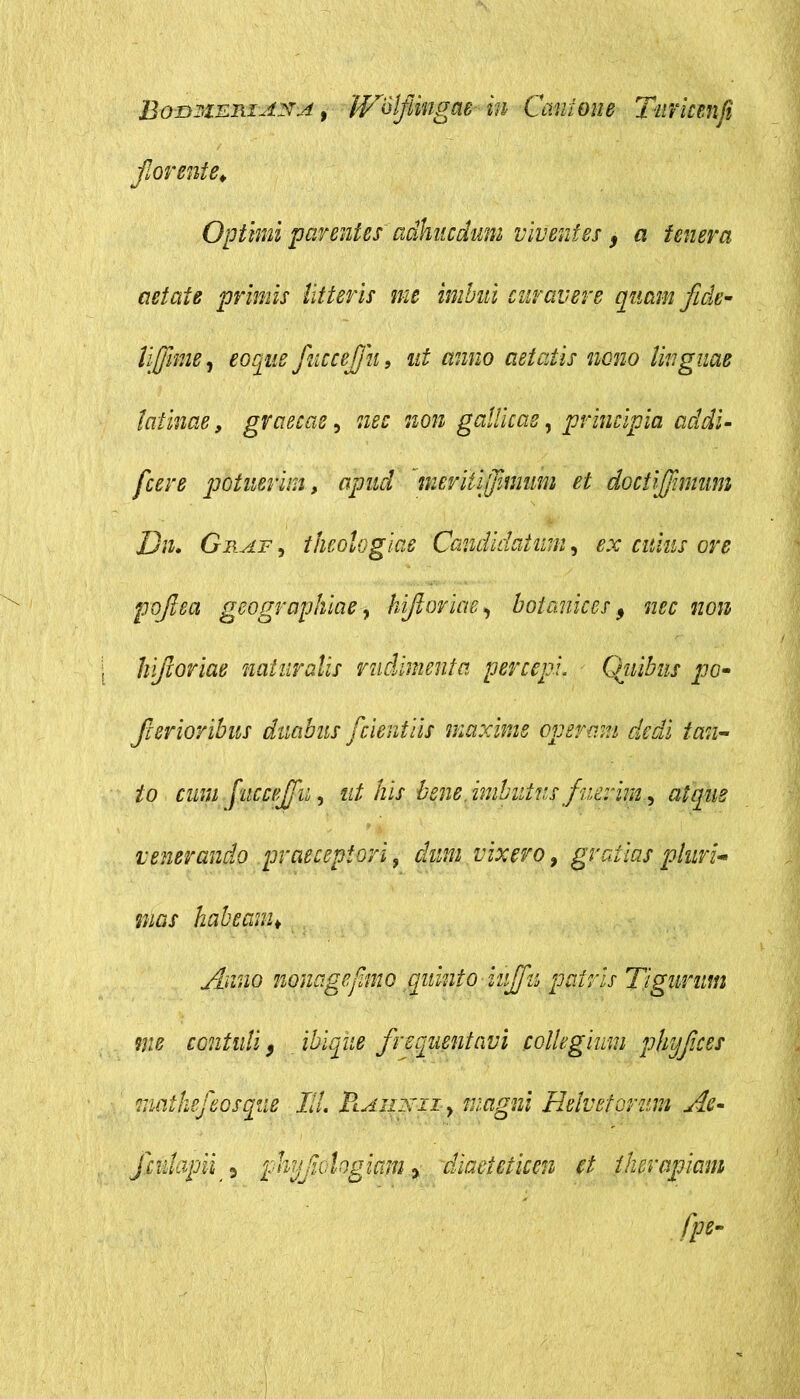 Bon^iEniASA, WSlfimgae in Caulone Tufmnfi florente. Optimi parentes adhucdum viventes, a tenera aetate primis litteris me imbui curavere quam fide- lifiime, eoque fuccefiu, ut anno aetatis nono linguae latinae, gvaecae, nec non gallicas, principia addi- fcere potuerim, apud meritlflimum et doctijjimum Dn. Gbsif , theologias Candidatum, ex cuius ore pofiea geographiae, hifioriae> botanices 9 nec non hiftoriae naturalis rudimenta percepi. Qiiibns po- fierioribus duabus fidentiis maxime operam dedi tan- to cum fuccejflu, his bene, imbutus fi nerim, atque venerando praeceptori 9 dum vixero, gratias pluri- mas habeam. Anno mnagefimo quinto iuflfu patris Tigurum me contuli 3 ibiqiie frequentavi collegium phy fice s mathefepsqiie Ili PtAinxizy magni Helvelarum Ac- flcidapii * phyflclogiam y diaeteticen et therapiam
