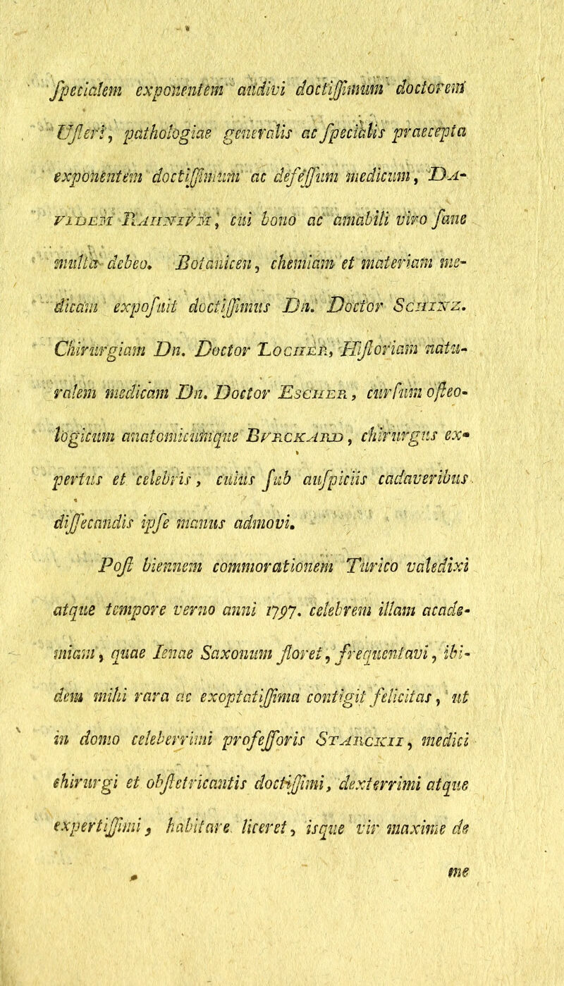 fpetiaUm exponentem audivi doctifnmm* doctor eni ffjlefl; pathohgiae generalis ac fpec&Us praecepta exponentem doctifnvimi ac defejfum medicum, Da- vi&Eii Tdii-mitdi\ cui bono ac amabili viro fane multes- debeo. Boianken, chemiam et materiam me- ' dicavi expofnit doctdjfnius Dn. Doctor Sciiixrz. Chirurgiam Dn. Doctor Tociier, TTfloriam natu- ralem medicam Dn. Doctor Eschepl , tnrfum ofieo- logicum anatomkim^ue' Bvrckaiud , chirurgus ex* periiis et. 'celebris, Ciiitis fub aufpiciis cadaveribus dijfecandis ipfe manus admovi. Pojl hiemem commorationem Timeo valedixi atque tempore verno anni 1797. celebrem illam acads- miam % quae lenae Saxonum floret, frequentavi,'ibi- dem mihi rara ac exopiaiijjimd contigit felicitas,! ut in domo celeberrimi profejforis Stauckii , medici ehimrgi et obfletricantis docti fimi, dexterrimi atque expertifmi 5 habitare liceret, is que vir maxime de