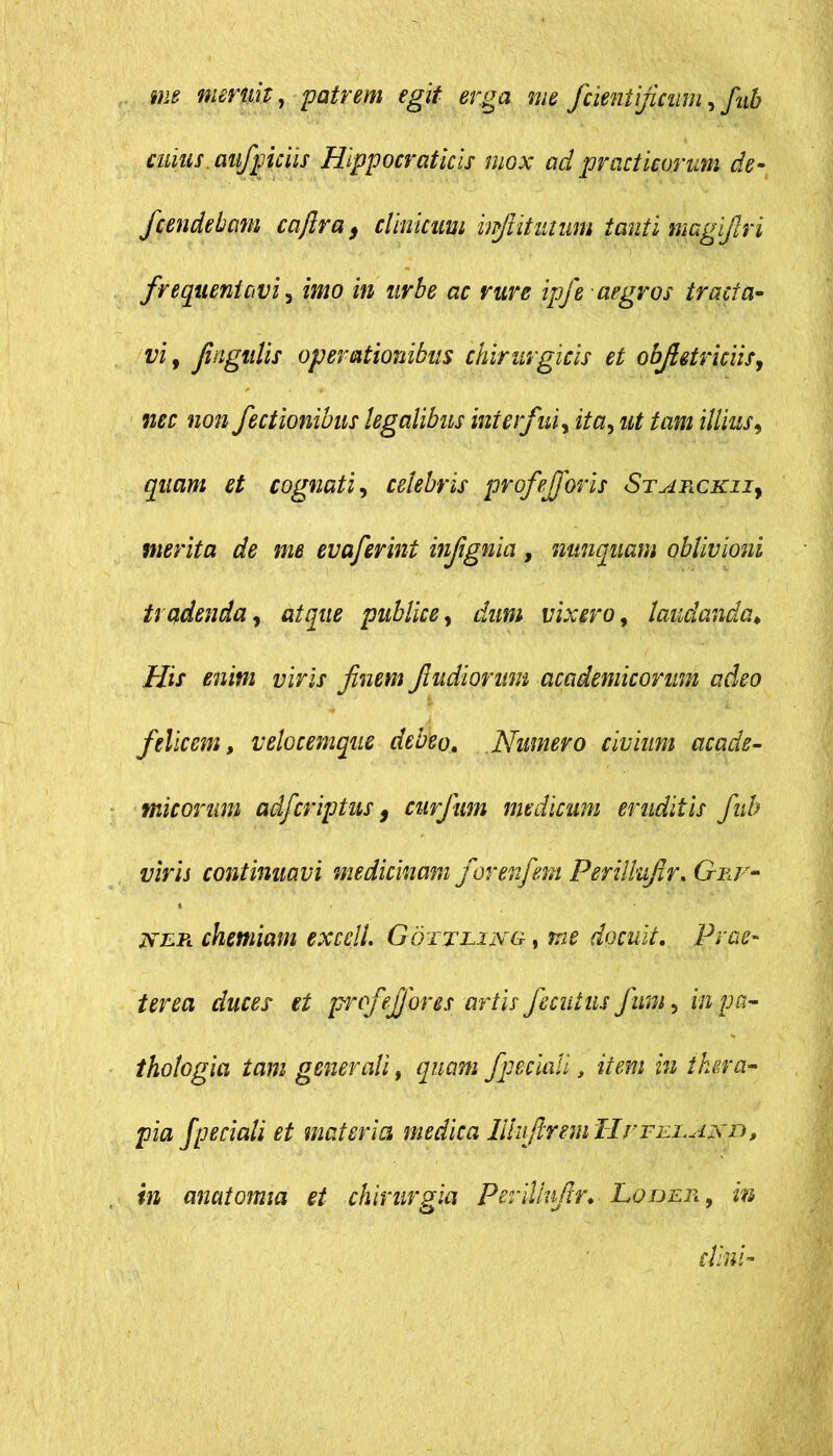 me meruit, patrem egit erga me fcientificum, fub cuius, aifpiciis Hlppocraticis mox ad praef icarum de- fcendetcim caftra, clinicum wfiitutum tanti magifiri frequentavi , imo in urbe ac rure ipj'e aegros tracta- vi, fingulis operationibus chirurgicis et obfietriciis, nec non fectionibus legalibus interfui, ita, ut tam illius, quam et cognati, celebris profefforis Starckii, merita de me evaferint infignia, nunquam oblivioni trudenda, atque publice, dum vixero, laudanda His enim viris finem fit udiorum academicomm adeo felicem, velocemque debeo. Numero civium acade- micorum adferiptus, curfum medicum eruditis fub viris continuavi medicinam forenfem Perillufir. Gnr- jxe.Pl chemiam exedi Gottliixg , me docuit. Prae- terea duces et profi'effores artis fecutus fum, in pa- thologici tam generali, quam fpeciali , m thera- pia fpedali et materia medica lllufireni Hs^feeajxd, in anatomici et chirurgia Perillufir. Loijer , zw