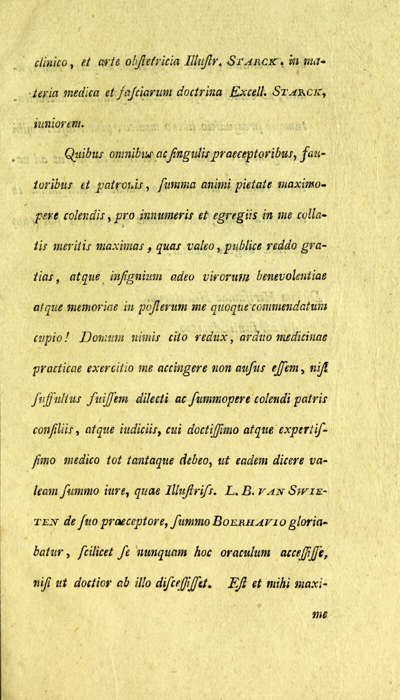 clinico, et arte ohftefricia Illnjlr. Starck. k ma- 'Uria medica et jajciarum doctrina Excell. Stat^ck, inniorem. Qiiibus omnibus acfingulis praeceptoribus, fau- toribus et patronis, fumma animi pietate maximo- pere colendis, pro innumeris et egregiis in me colla- iis meritis maximas 9 quas valeo, publice reddo gra- tias, atque injignium adeo virorum benevolentiae atque memoriae in pojlerum me quoque commendatum cupio! Domum nimis cito redux, arduo medicinae practicae exercitio me accingere non aiifus effem, nijl. fnffuhus fuijfem dilecti ac fummopere colendi patris confiUis, atque indiciis, cui doctijfmo atque expertif- fimo medico tot tantaque debeo, ut eadem dicere va- leam fummo iure, quae lllujlrifs. L. B. van Swie- ten de fuo praeceptore, fummo Boerhavio gloria- batur , fcilicet fe nunquam hoc oraculum accejfijje, ni fi ut doctior ab illo difcejfijfet* FJl et mihi maxi-
