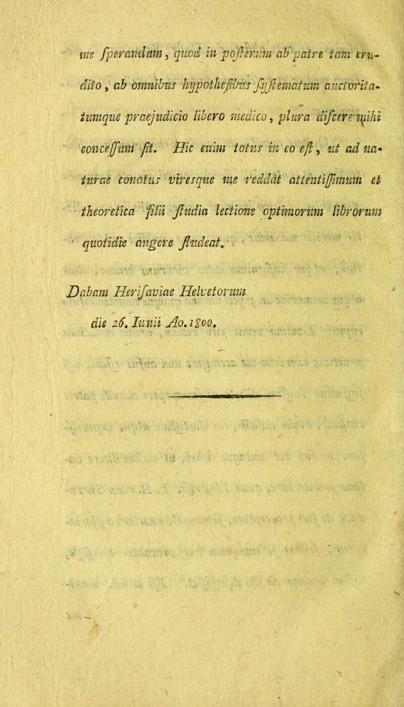 me fperanditm, quod in pojVerim ab patre tam eru- dito y ab omnibus hypothefibirs fijjlematuin auclvrita- tnmque praejudicio libero medico, plura difcemnihi concejfum fit. Ilie enim totus in eo ejl, ut ad na* tutae conatus viresque me reddat cittentiffimum et tkeoretica filii jludia lectione optimorum librorum quotidie augere Jhtdeat. • •/ , ' v\s *■' .* •. ’ r*V‘ e Dqbam Herifaviae Helvetorum die zSt Iunii Ao*i%oo<