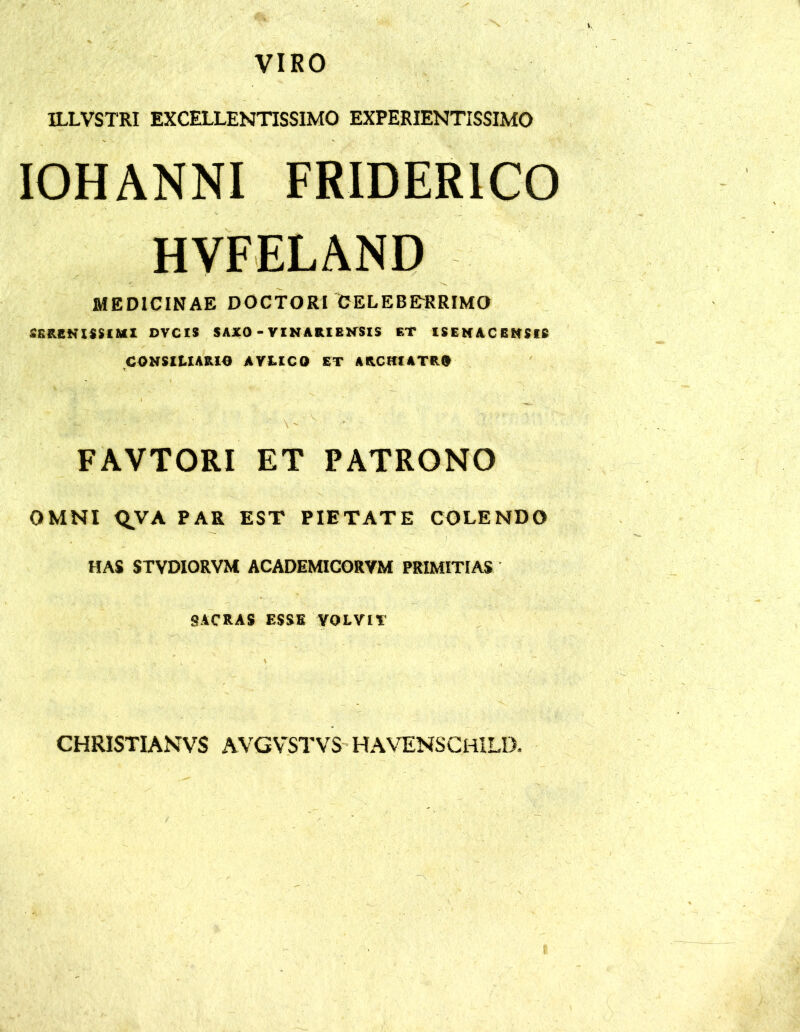 VIRO ILLVSTRI EXCELLENTISSIMO EXPERIENTISSIMO IOHANNI FRIDERICO HVFELAND MEDICINAE DOCTORI CELEBE-RRIMO SERENISSIMI DVCIS SAXO - VINARIENSIS ET ISENACENSIS CONSILIARIO AYLICO ET ARCHIATRO FAVTORI ET PATRONO OMNI Q.VA PAR EST PIETATE COLENDO HAS STVDIORVM ACADEMICORVM PRIMITIAS SACRAS ESSE YOLVIt' CHRISTIANVS AVGVSTVS HAVENSCHILD.