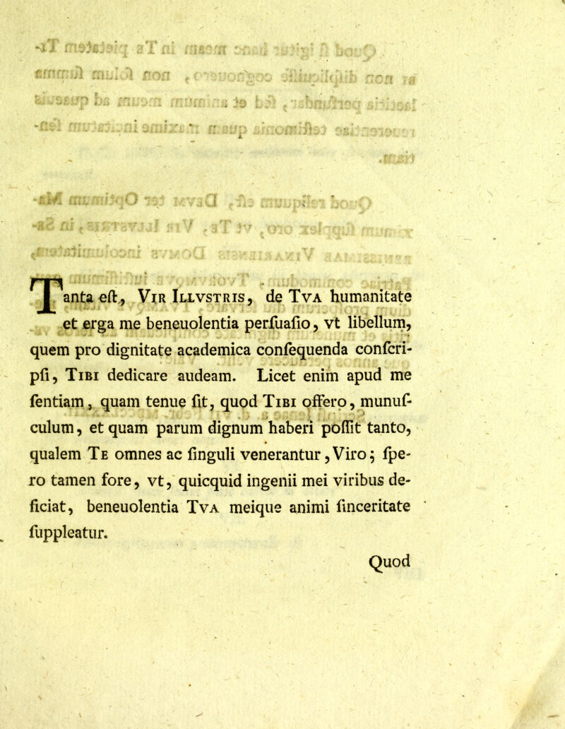 ^ |.\nta eft, Vir Illvstris, de Tva humanitate et erga me beneuolentia perfuafio, vt libellum, quem pro dignitate academica confequenda confcri- pfi, Tibi dedicare audeam. Licet enim apud me fentiam, quam tenue fit, quod Tibi offero, munuf- culum, et quam parum dignum haberi poffit tanto, qualem Te omnes ac finguli venerantur, Viro ; fpe- ro tamen fore, vt, quicquid ingenii mei viribus de- ficiat, beneuolentia Tva meique animi finceritate fuppleatur. Quod