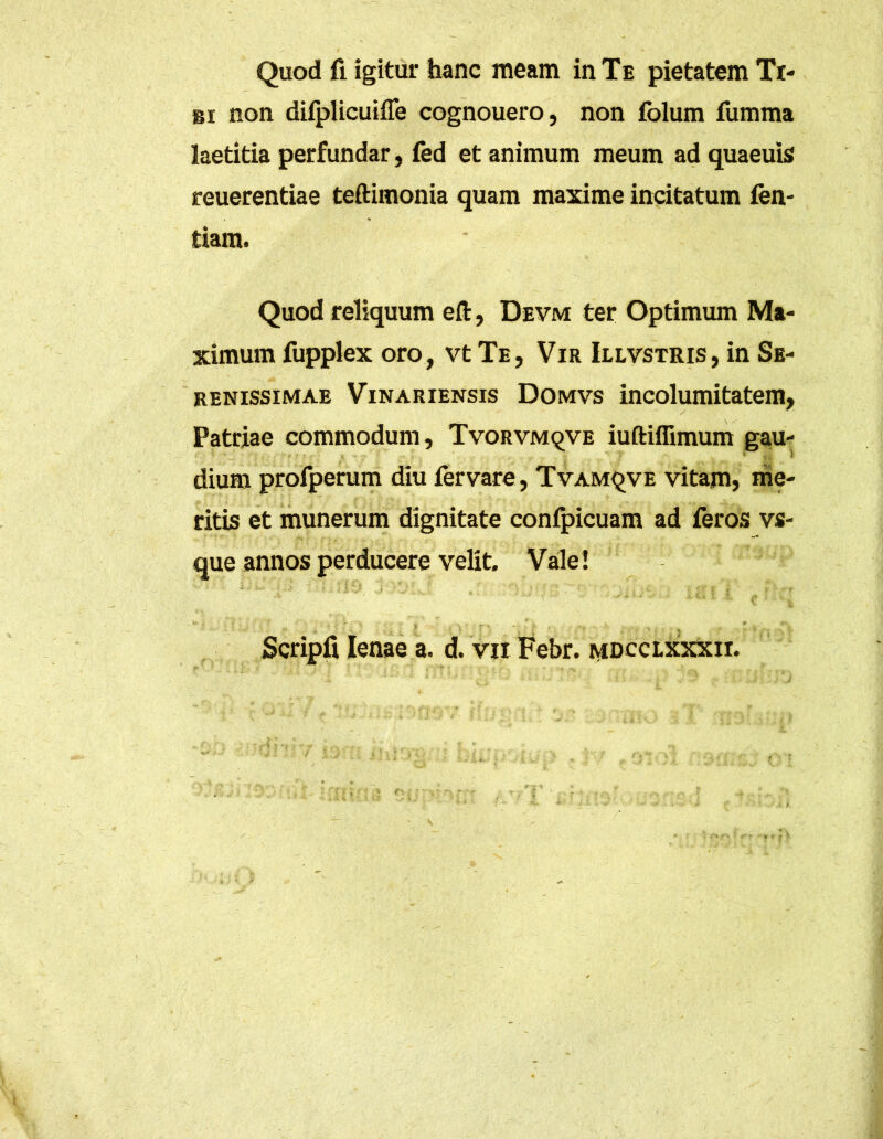 Quod fi igitur hanc meam in Te pietatem Ti- bi non difplicuifle cognouero, non folum fumma laetitia perfundar, fed et animum meum ad quaeuis reuerentiae teftimonia quam maxime incitatum fen- tiam. Quod reliquum eft, Devm ter Optimum Ma- ximum fupplex oro, vt Te, Vir Illvstris , in Se- renissimae Vinariensis Domvs incolumitatem, Patriae commodum, Tvorvmqve iuftiflimum gau- dium profperum diu fervare, Tvamqve vitam, me- ritis et munerum dignitate confpicuam ad feros vs- que annos perducere velit. Vale !