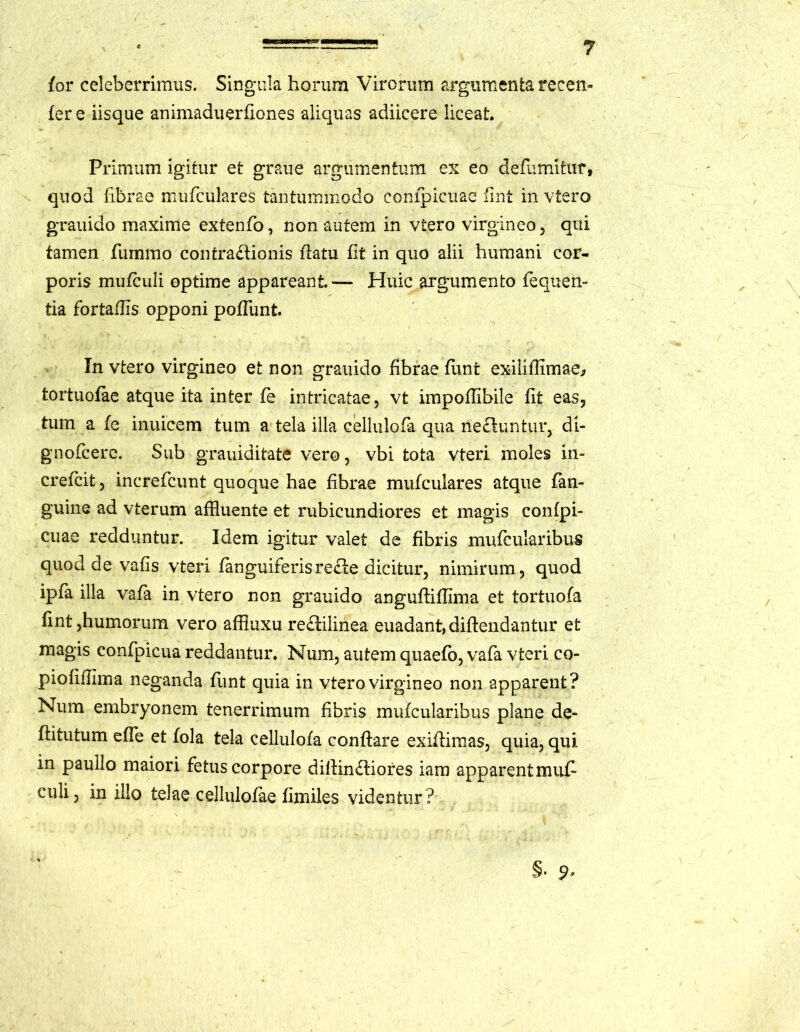 for celeberrimus. Singula horum Virorum argumenta recen- fer e iisque animaduerfiones aliquas adiicere liceat. Primum igitur et graue argumentum ex eo defumitur, quod fibrae mufculares tantummodo compicuae fint in vtero grauido maxime extenfo, non autem in vtero virgineo, qui tamen fummo contractionis flatu fit in quo alii humani cor- poris mufculi optime appareant — Huic argumento fequen- tia fortaflis opponi potiunt. In vtero virgineo et non grauido fibrae funt exiliflimae* tortuofae atque ita inter fe intricatae, vt impoflibile fit eas, tum a fe inuicem tum a tela illa cellulofa qua nebuntur, di- gnofcere. Sub grauiditate vero, vbi tota vteri moles in- crefcit, increfcunt quoque hae fibrae mufculares atque fan- guine ad vterum affluente et rubicundiores et magis confpi- cuae redduntur. Idem igitur valet de fibris mufcularibus quod de vafis vteri fanguirerisre£le dicitur, nimirum , quod ipfa illa vafa in vtero non grauido angufliflima et tortuofa fint,humorum vero affluxu re£lilinea euadant,diftendantur et magis confpicua reddantur. Num, autem qiiaefo, vafa vteri co- piofifllma neganda funt quia in vtero virgineo non apparent? Num embryonem tenerrimum fibris mufcularibus plane de- flitutum efle et fola tela cellulofa conflare exiitimas, quia, qui in paullo maiori fetus corpore diflin£liores iam apparent muf culi, in illo telae cellulofae fimiles videntur?