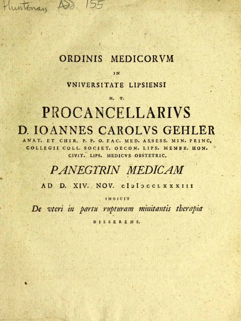 ORDINIS MEDICORVM IN VNIVERSITATE LIPSIENSI H, T. PROCANCELLARIVS D. IO ANNES CAROLVS GEHLER AN AT. IIT CHIR. P. P. O. FAC, MED. ASSESS. M I N. P R I N C* COLLEGII COLL. SOCIET. OECON. L1PS. MEMBE. HON. ' CIViT. LIPS. MEDICVS OBSTETRIC. PANEGTRIN MEDICAM AD D. XIV. NOV. cIsIdcclxxxiii INDICIT De vteri in partu rupturam minitantis therapia D I S S E R E N S. A: