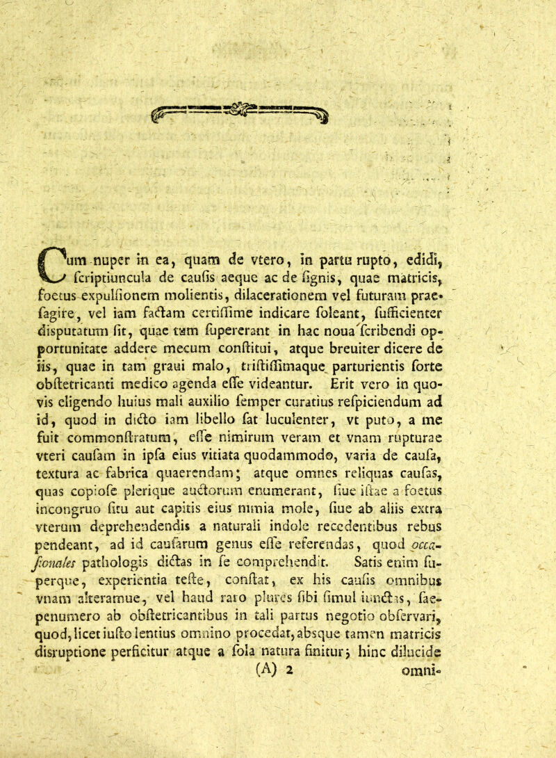 fcriptiuncula de caufis aeque ac de fignis, quae matricis, foetus expulfionem molientis, dilacerationem vel futuram prae* fagire, vel iatn faftam certiffime indicare foleant, fu (fidenter disputatum fit, quae tam (upererant in hac noualcribendi op- portunitate addere mecum conditui, atque breuiter dicere de iis, quae in tam graui malo, triftiffimaque parturientis forte obftetricanti medico agenda ede videantur. Erit vero in quo- vis eligendo huius mali auxilio i em per curatius refpiciendum ad id, quod in dtdo iam libello fat luculenter, vt puto, a me fuit commonfiratum, e(fe nimirum veram et vnam rupturae vteri caufam in ipfa eius vitiata quodammodo, varia de caufa, textura ac fabrica quaerendam; atque omnes reliquas caufas, quas copiofe plerique auctorum enumerant, fiue illae a foetus incongruo fitu aut capitis eius nimia mole, fiue ab aliis extra vterum deprehendendis a naturali indole recedentibus rebus pendeam, ad id cautarum genus efle referendas, quod occa- jionates pathologis dictas in fe comprehendit. Satis enim fu- perque, experientia tefte, conflat, ex his caufis omnibus vnam alteramue, vel haud raro plores fibi fimul iun&as, fae- penumero ab obftetricantibus in tali partus negotio obfervari, quod, licet iufto lentius omnino procedat, absque tamen matricis disruptione perficitur atque a fola natura finitur j hinc dilucide (A) 2 omni-