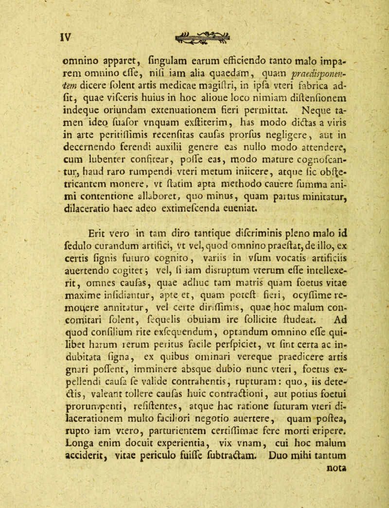 ( IV AV otnnino apparet, fingulam earum efficiendo tanto malo impa- rem omnino e fle, nifi iam alia quaedam, quam praedisponm- iem dicere folent artis medicae magifiri, in ipfa vteri fabrica ad- fit, quae vifceris huius in hoc alioue loco nimiam diftenfionem indeque oriundam extenuationem fieri permittat. Neque ta- men ideo fuafor vnquam exfliterim, has modo didas a viris in arte peritifiimis recenfitas caufas prorfus negligere, aut in decernendo ferendi auxilii genere eas nullo modo attendere, cum lubenter confitear, polle eas, modo mature cognofcan- tur, haud raro rumpendi vteri metum iniicere, atque (ic obfl;e- tricantem monere, vt ftatim apta methodo cauere fumma ani- mi contentione allaboret, quo minus, quam pai tus minitatur, dilaceratio haec adeo extimefcenda eueniat. Erit vero in tam diro tantique difcriminis pleno malo id fedulo curandum artifici, vt vel, quod omnino praeftat, de illo, ex certis fignis futuro cognito, variis in vfum vocatis artificiis auertendo cogitet j vel, (i iam disruptum vterum efle intellexe- rit, omnes caufas, quae adhuc tam matris quam foetus vitae maxime infidiantur, apte et, quam pctcft fieri, ocyffime re- monere annitatur, vel certe dinfiimis, quae.hoc malum con- corHitari folent, fequelis obuiam ire follicite ftudeat. Ad quod confilium rite exfequendum, optandum omnino efle qui- libet harum rerum peritus facile perfpiciet, vt fint certa ac in- dubitata figna, ex quibus ominari vereque praedicere artis gnari poffent , imminere absque dubio nunc vteri, foetus ex- pellendi caufa fe valide contrahentis, rupturam: quo, iis dete- dis, valeant tollere caufas huic contradioni, aut potius foetui prorumpenti, refiftentes, atque hac ratione futuram vteri di- lacerationem multo faciliori negotio auertere, quam poftea, rupto iam vtero, parturientem certi flimae fere morti eripere. Longa enim docuit experientia, vix vnam, cui hoc malum acciderit, vitae periculo fuifle fubtradam. Duo mihi tantum nota i