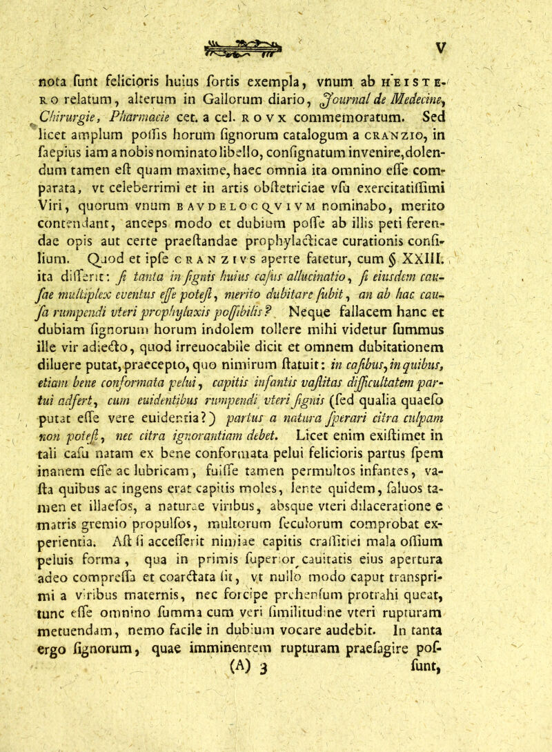 nota fiint felicioris huius fortis exempla, vnurn ab heiste^ ro relatum, alterum in Gallorum diario, Journal de Medecine^ Chirurgie, Plffirmacie cet. a cel. rovx commemoratum. Sed licet amplum poffis horum (ignorum catalogum a cranzio, in faepius iam a nobis nominato libello, confignatum invenire,dolen- dum tamen eft quam maxime, haec omnia ita omnino effe com- parata, vt celeberrimi et in artis obftetriciae vfu exercitatiffimi Viri, quorum vnum b avd elq c qjv i v m nominabo, merito contendant, anceps modo et dubium poflfe ab illis peti feren- dae opis aut certe praeftandae prophyladicae curationis confio lium. Quod et ipfe cran zivs aperte fatetur, cum § XXIII. ita di {Terit*, fi tanta in /ignis huius cafiis allucinatio, / eiusdem cau- fae multiplex eventus effe pote/, merito dubitare fubit, an ab hac cau- /a rumpendi vieriprophylaxis pcffi bilis? Neque fallacem hanc et dubiam Tignorum horum indolem tollere mihi videtur futnmus ille vir adiedo, quod irreuocabile dicit et omnem dubitationem diluere putat, praecepto, quo nimirum ftatuit: in cafbus/n quibus, etiam bene conformata pelui, capitis infantis va/itas dijfcultatem par- tui adfert, cum euidentibus rumpendi vierifignis (fed qualia quaefo putat effe vere euidenria?) partus a natura /perari ciira culpam non pote/, nec citra ignorantiam debet. Licet enim exi (timet in tali cafu natam ex bene conformata pelui felicioris partus fpem inanem effe ac lubricam , fuiffe tamen permultos infantes, va- Ita quibus ac ingens erat C2pitis moles, lente quidem, faluos ta- men et illaefos, a naturae viribus, absque vteri dilaceratione e matris gremio propulfos, multorum feculorum comprobat ex- perientia. Aft (i accefferit nimiae capitis craiTitiei mala odium peluis forma, qua in primis fuper or cauitatis eius apertura adeo compreffa et coardata iit, vt nullo modo caput transpri- mi a viribus maternis, nec forcipe prehenfum protrahi queat, tunc effe omnino fumma cum veri fimilitudine vteri rupturam metuendam, nemo facile in dubium vocare audebit. In tanta ergo fignorum, quae imminentem rupturam praefagire pof- (A) 3 funt,