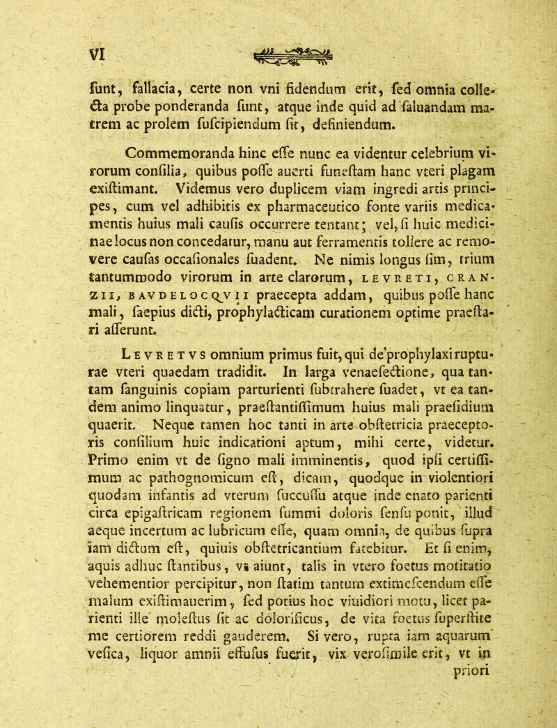 funt, fallacia, certe non vni fidendum erit, fed omnia colle* da probe ponderanda funt, atque inde quid ad faluandam ma- trem ac prolem fufcipiendum fit, definiendum. ' Commemoranda hinc effe nunc ea videntur celebrium vi' rorum confilia, quibus poffe auerti funeflam hanc vteri plagam exiflimant. Videmus vero duplicem viam ingredi artis princi- pes, cum vel adhibitis ex pharmaceutico fonte variis medica- mentis huius mali caufis occurrere tentam; vel, fi huic medici- nae locus non concedatur, manu aut ferramentis tollere ac remo- vere caufas occafionales fuadent. Ne nimis longus fim, trium tantummodo virorum in arte clarorum, levreti, cran- zii, bavdeloc^vii praecepta addam, quibus pofie hanc mali, faepius didi, prophyladicam curationem optime praeda- ri afferunt. Levretvs omnium primus fuit,qui de”prophylaxiruptu- rae vteri quaedam tradidit. In larga venaefedione, qua tan- tam fanguinis copiam parturienti fubtrahere fuadet, vt ea tan- dem animo linquatur, praeftantiffimum huius mali praefidium quaerit. Neque tamen hoc tanti in arte obftetricia praecepto- ris confilium huic indicationi aptum, mihi certe, videtur. Primo enim vt de figno mali imminentis, quod ipfl certifli- mum ac pathognomicum efl, dicam, quodque in violentiori quodam infantis ad vterum fuccuffu atque inde enato parienti circa epigaftricam regionem fummi doloris fenfu ponit, illud aeque incertum ac lubricum effe, quam omnia, de quibus fupra iam didum eft, quiuis obftetricantium fatebitur. Et fi enim, aquis adhuc flantibus, vs aiunt, talis in vtero foetus motitatio vehementior percipitur, non flatim tantum extimefcendum effe malum exifximauerim, fed potius hoc viuidiori motu, licet pa- rienti ille molellus fit ac dolorificus, de vita foetus fuperilite me certiorem reddi gauderem. Sivero, rupta iam aquarum vefica, liquor amnii effufus fuerit, vix. verofim.ile erit, vt in priori