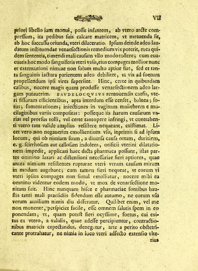 priori libello iam monui, pofife infamem, ab vtero arde com- preffum, ita pedibus fuis calcare matricem, vt metuenda fit, ab hoc fuccuffu oriunda, vteri dilaceratio. Ipfurn deinde adeo lau- datum inftituendae venaefedionis remedium vix poterit, mea qui- dem fententia, timendi mali caufam vllo modo tollere^ cum eua* cuatis hoc modo fanguiferis vteri vafis,eius compages mollior nunc et extenuationi nimiae non folutn muko aptior fiat, fed et tan- ta fanguinis iadura parientem adeo debilitet, vt vix ad foetum propellendum ipfi vires fuperfint. Hinc, certe in quibusdam cafibus, nocere magis quam prodeffe venaefedionem adeo lar- gam putauerim. bavdeloc q^viv s remonendis caufis, vte- ri fi (furam efficientibus, apta interdum efle cenfet, balnea mr fo- tus 3 fomentationes} iniediones in vaginam muliebrem e mu- cilaginibus variis compofitas: poffeque iis harum caufarum va- rias vel prorfus tolli, vel certe tantopere infringi, vt contrahen- ti vtero tam valide amplius refiffere nequeant, exiftimat. Li- cet vero non negauerim emollientium vfu, inprimis fi ad ipfurn locum, qui ob nimiam fuam, a diuerfa caufa ortam, duritiem, e. g. fcirrhofam aut callofam indolem , orificii vterini dilatatio- nem impedit, applicari haec dida pharmaca poffunt, iftas par- tes omnino laxari ac diftenfioni neceffariae fieri aptiores, quae antea nimium refiftentes rupturae vteri veram caufam mirum in modum augebant } cum tamen fieri nequeat, vt eorum vi vteri ipfius compages non timui emolliatur, nocere mihi ea omnino videntur eodem modo, vt mox de venaefedione mo- nitum fuit. Hinc nunquam bifce e pharmaciae fontibus hau- fiis tanti mali praefidiis fidendum effe autumo, ne eorum vfu verum auxilium nimis diu differatur. Quifbetenim, vel me non monente, perfpiciet facile, effe omnem falutis fpem in eo ponendam, vt, quam poteft fieri ocyffime, foetus, cui exi* tus ex vtero, a validis, quae adeffe percipiuntur, contradio- nibus matricis expedandus, denegatur, arte a perito obftetri- cante protrahatur, ne nimia in loco vteri adfedo extenfio vlte- rius /