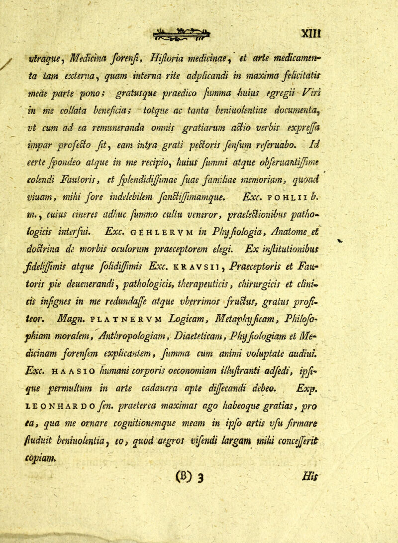 Vtraque, Medicina forenfi, Hijloria medicinae, et arte medicamen-* ta tam externa, quam interna rite adplicandi in maxima felicitatis mede parte pono r gratus que praedico fiimma huius egregii Viri in me collaia beneficia; totque ac tanta beniuolentiae documentaf vt cum ad- ea remuneranda omnis gratiarum adtio verbis exprejfa impar profero fit ? eam intra grati pecoris fenfum nferuabo. Id terte fpondeo atque in me recipio% huius fummi atque obfeniantijfime colendi Fautoris, et fplendidijjimae fuae familiae memoriam> quoad viuam, mihi fore indelebilem fanBiJTimamque. Exc. fohlii h, m. y cuius cineres adhuc fummo cultu veneror, praelectionibus patho- logicis interfui. Exc. gehlervm in Phy fio logi a, Anaiome et doUrina de morbis oculorum praeceptorem elegi. Ex injlitutionibus jideliffimis atque folidijfimis Exc. kravsii, Praeceptoris et Fau- toris pie deuenerandiy pathologicis, therapeuticis, chirurgicis et elini- tis infignes in me redundaffe atque vberrimos fruCtus, gratus profi- teor. Magn. platnervm Logicam, Metaphyficam, Philofo- phiam moralem, Anthropologiam, Diaeteticam, Phyfologiam et Me- dicinam forenfem explicantem, fumma cum animi voluptate audiui. Exc. h a a s i o humani corporis oeconomiam illujlranti adfedi, ipfi- que permultum in arte cadauera apte diffecandi debeo. Exp. ieonhasdo fen. praeterea maximas ago habeoque gratias, pro ea, qua me ornare cognitionemque meam in ipfo artis vfu firmare fiuduit beniuolentia5 eo, quod aegros vifendi largam mihi concejferit copiam.