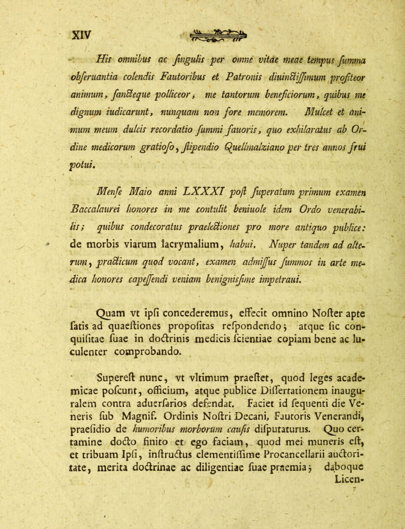 His omnibus ac fmgulis per omne vitae meae tempus fumtm obferuantia colendis Fautoribus et Patronis diuinUiJJimum profiteor animum, fanSeque polliceor, me tantorum beneficiorum, quibus me dignum iudicarunt, nunquam non fore memorem. Mulcet et ani- mum meum dulcis recordatio fummi fauoris, quo exhilaratus ab Or- dine medicorum gratiofo, Jiipendio Quellmalziano per tres annos frui potui. Menfe Maio anni LXXXT pofl fuperatum primum examen Baccalaurei honores in me contulit beniuole idem Ordo venerabi- lis ; quibus condecoratus praelediones pro more antiquo publice: de morbis viarum lacrymalium, habui. Nuper tandem ad alte- rum , pr adi cum quod vocant, examen admiffus fummos in arte me- dica honores eapeffendi veniam benignisfime impetrauu Quam vt ipfi concederemus, effecit omnino Nofter apte fatis ad quaeftiones propofitas refpondendo j atque fic con- quifitae fuae in dodrinis medicis fciemiae copiam bene ac lu- culenter comprobando. Superefl: nunc, vt vltimum praeftet, quod leges acade- micae pofcunt, officium, atque publice Diffemtionem inaugu- ralem contra aduerfarios defendat. Faciet id fequenti die Ve- neris fub Magnif. Ordinis Noftri Decani, Fautoris Venerandi, praefidio de humoribus morborum caufis difputaturus. Quo cer- tamine dodo finito et ego faciam , quod mei muneris eft, et tribuam Ipfi, inftrudus clementiffime Frocancellarii audori- iate, merita dodrinae ac diligentiae fuae praemia 5 daboquc Licen-