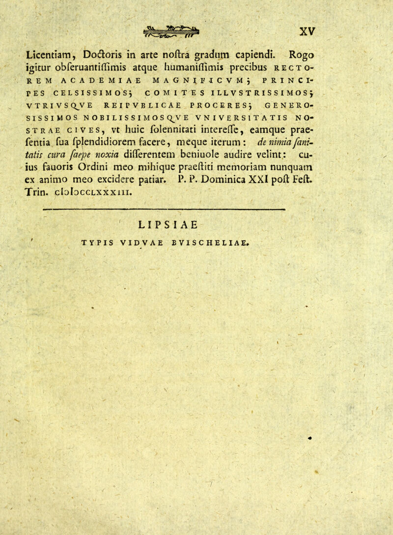 . ftr * * Licentiam, Dodioris in arte noftra gradum capiendi. Rogo igitur obferuantiffimis atque humanitfimis precibus recto- rem ACADEMIAE M A G N I IM C V M j PRINCI- PIS CELSISSIMOS} COMITES ILLVSTRlSSIMOSj V T R I V S QJJ E REirVBLICAE PROCERES, GENERO- SISSIMOS NOBILISSIMOS QJV E VN I VERSI TATIS NO- STRAE cives, vt huic folennitati interefiTe, eamque prae- fentia fua fpjendidiorem facere, meque iterum: de nimia fani- tatis cura faejge noxia differentem beniuole audire velint: cu- ius fauoris Ordini meo mihique praeftiti memoriam nunquam ex animo meo excidere patiar. P. P. Dominica XXI poft Feft. Trin. cIoJocclxxxiix. LIPSIAE TYPIS VIDVAE BVISCHELIAE,