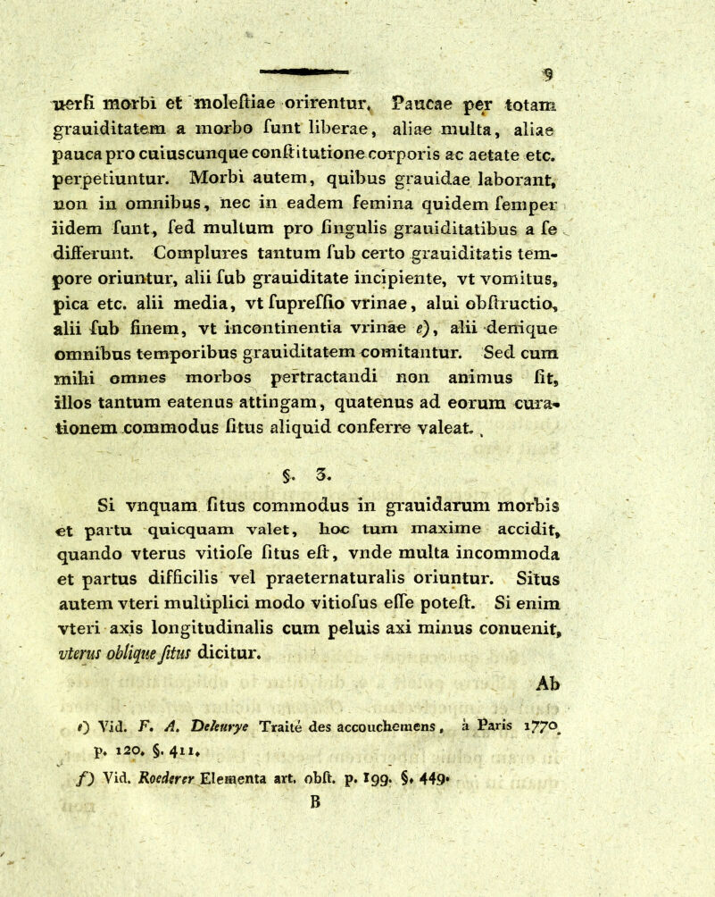 3 uerfi morbi et moleftiae orirentur* Paucae per totam grauiditatem a morbo funt liberae, aliae multa, aliae pauca pro cuiuscunque confiituiionecorporis ac aetate etc. perpetiuntur. Morbi autem, quibus grauidae laborant, non in omnibus, nec in eadem femina quidem femper iidem fiunt, fed multum pro lingulis grauiditatibus a fe differunt. Complures tantum fub certo giauiditatis tem- pore oriuntur, alii fub grauiditate incipiente, vt vomitus, pica etc. alii media, vt fupreffio vrinae, alui obfixuctio, alii fub finem, vt incontinentia vrinae e), alii denique omnibus temporibus grauiditatem comitantur. Sed cum milii omnes morbos pertractandi non animus fit, illos tantum eatenus attingam, quatenus ad eorum cura* tionem commodus litus aliquid conferre valeat., §. 5. Si vnquam fitus commodus in grauidaruni morbis ct partu quicquam valet, hoc tum maxime accidit, quando vterus vitiofe fitus eft, vnde multa incommoda et partus difficilis vel praeternaturalis oriuntur. Situs autem vteri multiplici modo vitiofus efle poteft. Si enim vteri axis longitudinalis cum peluis axi minus conuenit, vterus oblique fitus dicitur. Ab 0 Vid. F, A. De/eutye Traite des accouchemens, a Paris 177°. p. 120. §. 411, f) Yid. Roedsrer Elementa art. obft. p. X99. §♦ 449* B