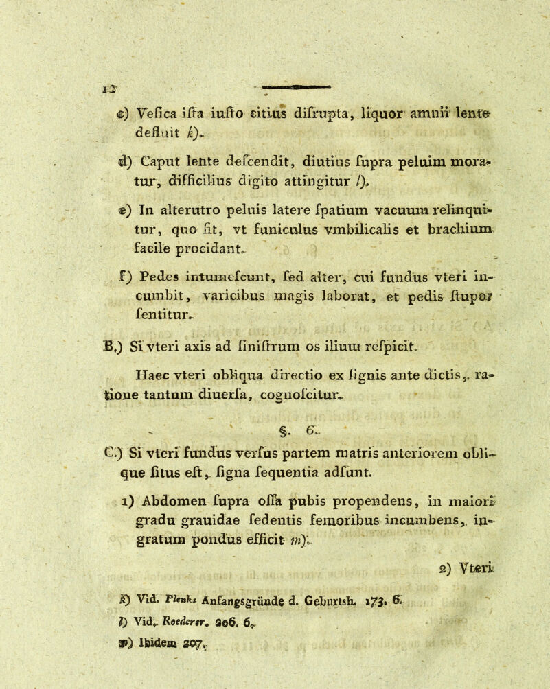 I I ilM——*■ e) Ve fica i Ita iufto citius difrupta, liquor amnii lente deiluit i). d) Caput lente defcendit, diutius fupra peluim moran- tur, difficilius digito attingitur /), e) Tn alterutro peluis latere fpatium vacuum relinqui- tur, quo fit, vt funiculus vmbilicalis et brachium facile procidant, £) Pedes intumefeimt, fed alter, cui fundus vteri in- cumbit, varicibus magis laborat, et pedis ftupo* fentituiv B») Si vteri axis ad flniftrum os ilium refpicit Haec vteri obliqua directio ex fignis ante dictis,, ra- tione tantum diuerfa, cognofcitmv §. 6- C.) Si vteri fundus verfus partem matris anteriorem obli- que litus eft, figna fequentia adfunt. i) Abdomen fupra ofia pubis propendens, in maiori gradu grauidae fedentis femoribus incumbens,, in- gratum pondus efficit m)l 2) Vteri A) Vid. Plenhs Anfangsgriinde d. Geburtslu i73* J) Vid» Roedcrtr* 3o6» 6^ ®0 Ibidem 207,