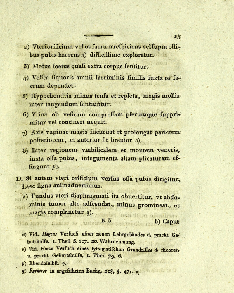 —1 1* &) Vteriorilicium vel os facrumrefpiciens veffupra offi* bus pubis haerens n) difficillime exploratur. 3) Motus foetus quali extra corpus fentitur. 4) Ve/ica liquoris amnii farciminis fimilis iuxta os fa* erum dependete 5) Hypochondria minus tenfa et repleta, magis mollia inter tangendum fentiuntur. 6) Vrina ob velicam comprelfam plerumque fuppri^ mitur vel contineri nequit. 7) Axis vaginae magis incuruatet prolongat parietem pofteriorem, et anterior fit breuior o). Inter regionem vmbilicalem et montem veneris, iuxta olTa pubis, integumenta altam plicaturam ef- fingunt D4 Si autem vteri orificium verfus offa pubis dirigitur, haec ligna animaduertimus. a) Fundus vteri diaphragmati ita obuertitur, vt abdo- jninis tumor alte adfcendat,: minus promineat, et magis complanetur q). B £ b) Caput n) Vid* Hagens Verfuch efnes neuen Lehrgebaudes d* prackt. G& butshiilfe. l4Theil S. 107« 20. Wahrnehmung» 0) Vid. Hinze Verfuch eines fyfteinatifchen GrundrliTe* d. theoretr u. prackt. Geburtshiilfe* I. Theil 6» p) Ebendafelbft. 7; f) Kwikrtr in angefiihrten Buche, 208* §. 471» 3,