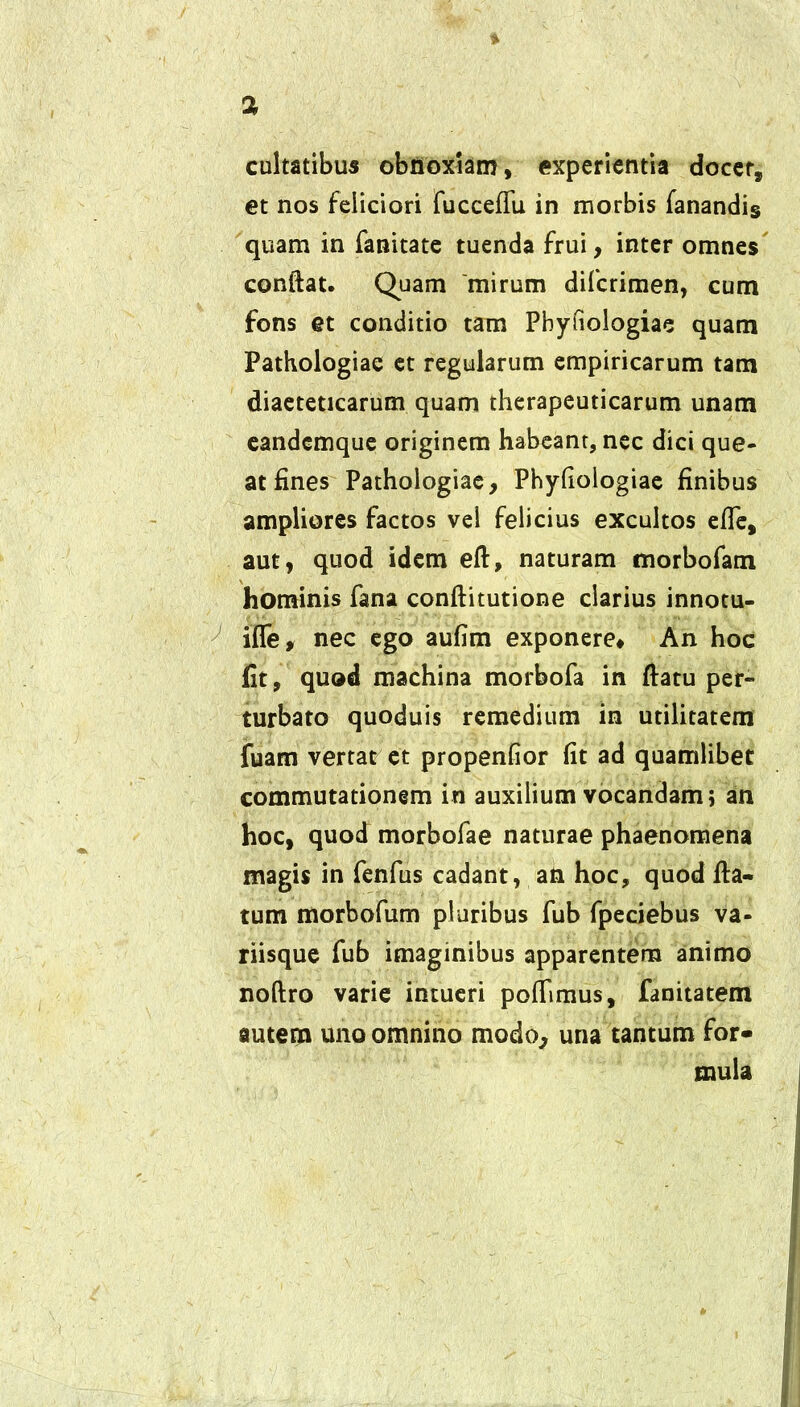 cultatibus obnoxiam, experientia docer, et nos feliciori fucceflu in morbis fanandis quam in fanitate tuenda frui, inter omnes conflat. Quam mirum difcrimen, cum fons et conditio tam Pbyfiologiae quam Pathologiae et regularum empiricarum tam diaeteticarum quam therapeuticarum unam eandcmque originem habeant, nec dici que- at fines Pathologiae, Phyfiologiae finibus ampliores factos vel felicius excultos efTe# aut, quod idem efl, naturam morbofam hominis fana conflitutione clarius innotu- ifle, nec ego aufim exponere. An hoc fit, quod machina morbofa in flatu per- turbato quoduis remedium in utilitatem fuam vertat et propenfior fit ad quamlibet commutationem in auxilium vocandam; an hoc, quod morbofae naturae phaenomena magis in fenfus cadant, an hoc, quod fla- tum morbofum pluribus fub fpeciebus va- riisque fub imaginibus apparentem animo noftro varie intueri pofflmus, fanitatem autem uno omnino modo, una tantum for- mula