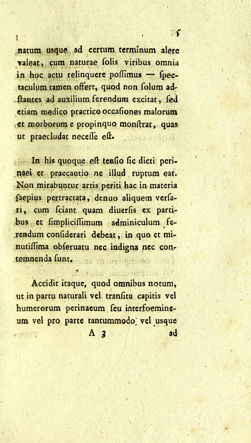 natum usque ad certum terminum alere valeat, cum naturae folis viribus omnia in hoc actu relinquere poflimus —- fpec- taculum tamen offert, quod non folum ad- itantes ad auxilium ferendum excitat, fed etiam medico practicooccafiones malorum et morborum e propinquo monftrat, quas ut praecludat neceffe eft* In his quoque eft tendo (ic dicti peri- naei et praecautio ne illud ruptum eat. Non mirabuntur artis periti hac in materia faepius pertractata, denuo aliquem verfa- ri, cum fciant quam diuerfis ex parti- bus et fimpliciffimum adminiculum fe- rendum condderari debeat, in quo et mi- nutiflima obferuatu nec indigna nec con- temnenda funt, % Accidit itaque, quod omnibus notum, ut in partu naturali vel tranfita capitis vel humerorum perinaeum feu interfoemine- rnn vel pro parte tantummodo^ vel usque