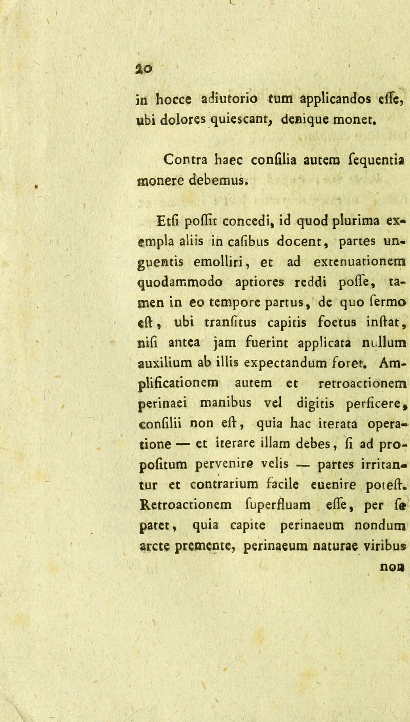 a© in hocce adiutorio tum applicandos effc? ubi dolores quiescant, denique monet* Contra haec confilia autem fequentia monere debemus, Etfi poffic concedi, id quod plurima ex- empla aliis in cafibus docent, partes un- guentis emolliri, et ad extenuationem quodammodo aptiores reddi pofte, ta- men in eo tempore partus, de quo Termo eft , ubi tranlitus capitis foetus inftat, nili antea jam fuerint applicata nullum auxilium al> illis expectandum foret. Am- plificationem autem et retroactionem perinaei manibus vel digitis perficere* confilii non eft, quia hac iterata opera- tione — ct iterare illam debes, fi ad pro- pofitum pervenire velis — partes irritan- tur et contrarium facile euenire poteft. Retroactionem fuperfluam efle, per fe patet, quia capite perinaeum nondum arcte premente? perinaeum naturae viribus non