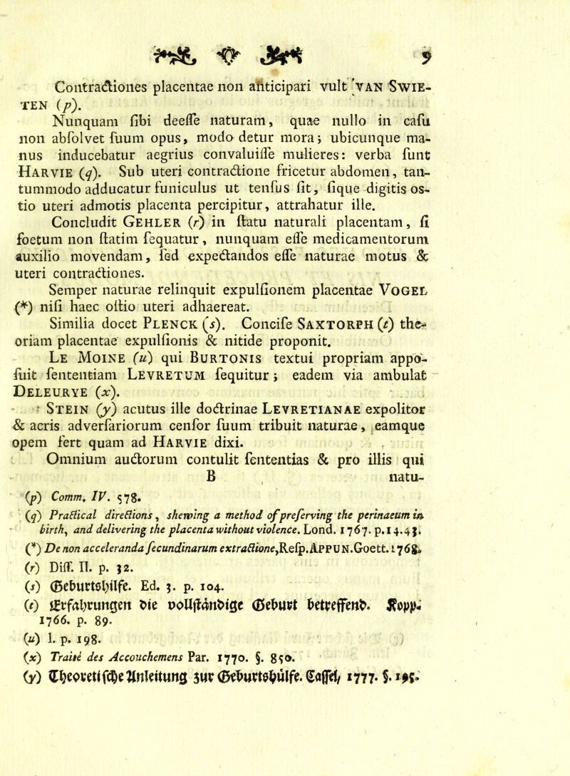 Contradiones placentae non ahticipari vult 'van Swie- ten (p). Nunquam fibi deelfe naturam, quae nullo in cafu non abfolvet fuum opus, modo detur mora; ubicunque ma- nus inducebatur aegrius convaluifTe mulieres: verba funt Harvie (^). Sub uteri contradione fricetur abdomen, tan- tummodo adducatur funiculus ut tenfus fit, fique digitis os- tio uteri admotis placenta percipitur, attrahatur ille. Concludit Gehler (r) in ftatu naturali placentam, fi foetum non ftatim fequatur, nunquam ede medicamentorum auxilio movendam, fed expedandos ede naturae motus & uteri contradiones. Semper naturae relinquit expulfionem placentae Vogel (*) nifi haec oltio uteri adhaereat. Similia docet Plenck (5). Concife Saxtorph (t) the- oriam placentae expulfionis & nitide proponit. Le Moine (u) qui Burtonis textui propriam appo- fuit fententiam Levretum fequitur; eadem via ambulat Deleurye (x). - Stein (y) acutus ille dodrinae Levretianae expolitor & acris adverfariorum cenfor fuum tribuit naturae, eamque opem fert quam ad Harvie dixi. Omnium audorum contulit fententias & pro illis qui B natu- (p) Comrn. IV. 578. (<7) Prattical direttions, shewing a method of preferving the perinaeum m birth, and delivering the placenta withoutviolence. Lond. 1767. p.i 4.4 J, (¥) De non acceleranda fecundinarum mrtf#w/ze,Relp.ilPPUN.Goett. 176& (0 Diff. II. p. J2. (1) (Beburtetytlfe. Ed. $. p. 104. (t) unQm t>ie poUjfchriucje fi5ehuvt hetteffenN Xvpp* 1766. p. 89- (u) 1. p. 198. (,x) Traite des Accouchemens Par. 1770. §. 8$o. (y) SaffH/1777* im*