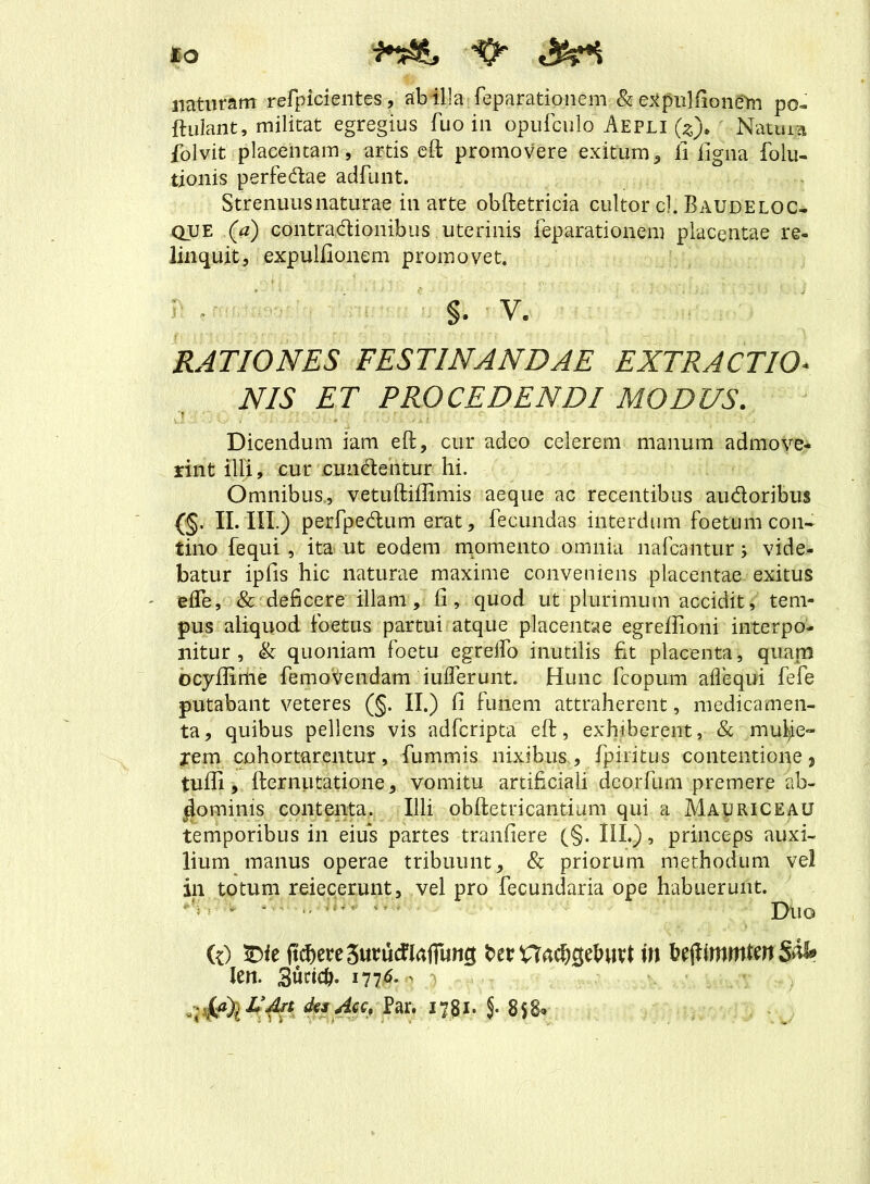 IO i~&, naturam refpicientes, ab illa feparationem h e^pulfionetn po- ftuiant, militat egregius fuo in opufculo Aepli (z). Natura folvit placentam, artis eft promovere exitum, fi ligna foiu- tionis perfedae adfunt. Strenuus naturae in arte obftetricia cultor cl. Baudeloc- qije (a) contradionibus uterinis feparationem placentae re- linquit, expulfionem promovet. §. v. RATIONES FESTINANDAE EXTRACTIO- NIS ET PROCEDENDI MODUS. Dicendum iam eft, cur adeo celerem manum admove- rint illi, cur cundentur hi. Omnibus, vetuftiffimis aeque ac recentibus audoribus (§. II. III.) perfpedum erat, fecundas interdum foetum con- tino fequi , ita ut eodem momento omnia nafcantur; vide- batur ipfis hic naturae maxime conveniens placentae exitus ' elTe, & deficere illam, fi, quod ut plurimum accidit, tem- pus aliquod foetus partui atque placentae egrefiioni interpo- nitur , & quoniam foetu egrelfo inutilis fit placenta, quam ocyfiime femoVendam iufferunt. Hunc fcopum affequi fefe putabant veteres (§. II.) fi funem attraherent, medicamen- ta, quibus pellens vis adfcripta eft, exhiberent, & mutye- jrem cohortarentur, fummis nixibus, fpiritus contentione, tufii, fternutatione, vomitu artificiali deorfum premere ab- dominis contenta. Illi obftetricantium qui a Mauriceau temporibus in eius partes tranfiere (§. III.), princeps auxi- lium manus operae tribuunt, & priorum methodum vel in totum reiecerunt, vel pro fecundaria ope habuerunt. ‘ ‘ - Duo (0 £>ie ftchete3ututflafiims fcerHachsdnivt in UfiitnmtmSM* len. 3udc&. 1776. - des Acc, Par. 17 J1. J.