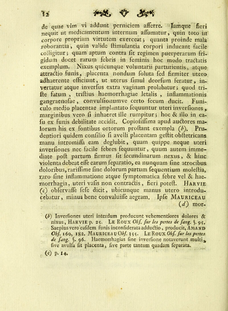 Tf i S de quae vim vi addunt perniciem afferre. Xamqne fieri nequit ut medicamentum internum affumatur, quin toto in corpore propriam virtutem exerceat 5 quanta proinde mala roborantia, quin valide ftimulantia corpori inducant -facile colligitur 5 quam aptum contra fit regimen puerperarum fri- gidum docet rarum febris in feminis hoc modo tradatis exemplum. Nixus quicunque voluntarii parturientis, atque attradio funis, placenta nondum foluta fed firmiter utero adhaerente efficiunt, ut uterus fimul deorfum feratur, in- vertatur atque inverfus extra vaginam prolabatur; quod tri- fte fatum , triftius haemorrhagiae letalis , inflammationis gangraenofae, convulfionumve certo fecum ducit. Funi- culo medio placentae implantato fequuntur uteri inverfiones , marginibus vero fi inhaeret ille rumpitur; hoc & illo in ca- lli ex funis debilitate accidit. Copiofiilima apud audores ma- lorum his ex fontibus ortorum proftant exempla (£). Pru- dentiori quidem confilio fi avelli placentam geftit obftetricans manu intromifla eam deglubit, quam quippe neque uteri inverfiones nec facile febres fequuntur, quum autem imme- diate poft partum firmus fit fecundinarum nexus, & hinc violenta debeat effe earum feparatio, ea nunquam fine atrocibus doloribus, rariffime fine dolorum partum fequentium moleftia, raro fine inflammatione atque iymptomatica febre vel & hae- morrhagia, uteri vafis non contradis , fieri poteft. Harvie (c) obfervaffe fefe dicit, ubicunque manus utero introdu- cebatur, minus bene convaluiffe aegram. Ipfe Mauriceau (d) mor- (F) Inverfiones uteri interdum producunt vebementiores dolores & nixus, Harvie p. 2$. Le Roux Obf fur les pertes de fang. §. 9^ Saepius vero'eafdem funis inconfiderata adductio, producit, Amand CbJ, 160, i82. Mauriceau ObJ. 3^. LeRou xObf fur les penes de fang. §. 96. Haemorrhagias fine inverfione notaverunt multi* five avulfa fit placenta, five parte tantum quadam feparata». (e) P- 14.