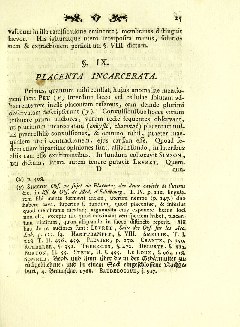 Vaforum in illa ramificatione eminente; membranas diftingmt laevor. His igituratque utero interpofita manus, folutio- nem & extradionem perficit uti §. VIII didum. §. ix. PLACENTA INCARCERATA\ Primus, quantum mihi conflat, bujus anomaliae mentio- nem facit Peu {x) interdum facco vei cellulae folutam ad- haerentemve ineffe placentam referens, eam deinde plurimi obfervatam defcripferunt (y ). Coiivulfio ilibus hocce vitium tribuere primi audores, verum rede fequentes obfervant, ut plurimum incarceratam ( mkyjU, chatonne) placentam nul- las praeceililTe convulfiones, & omnino nihil, praeter inae- qualem uteri contradionem, ejus caufam ede. Quoad fe- dem etiam bipartitae opiniones funt, aliis in fundo, in lateribus aliis eam elfe exiftimantibus. In fundum collocavit Simson , uti didum, latera autem tenere putavit Levret. Quem- D cun- ■ (*) p. 508. /y) SlMSON Obf. au fujet du Placenta; des deux cavites de V'uterus &c. in EJf. & Obf. de Med. d’Edinbourg, T. IV. p. 112. fingula- rem libi mente formavit ideam, uterum nempe (p. 147.) duo habere cava, fuperius f. fundum, quod placentae, & inferius quod membranis dicatur; argumenta eius exponere huius loci non eft, excepto illo quod maximam veri fpeciem habet, placen- tam nimirum, quam aliquando in facco diftindo reperit. Alii hac de re audores funt: LEVRET , Suite des Obf fur les Acc> Lab. p. I2S fq. Harttramfft, §. VIII. Smellie, T. I. 248 T. II. 4S9- Plevier, p. 170. Crantz, p. 190. RoEDERER, §. Thebesius, §.47°* Delurye, 5. 864. Burton, II. 88. Stein, II. §. 49^ LeRoux, §.96* 118. Sommer, ^eob. unb dnm. uber bie in ber <25ebarmutter rutfgebliebene, tmb in einem eingefcblofiene 'Qafy&u buri, 4. 8wui»fc&». 17^8. Baudelocque, §. 917.