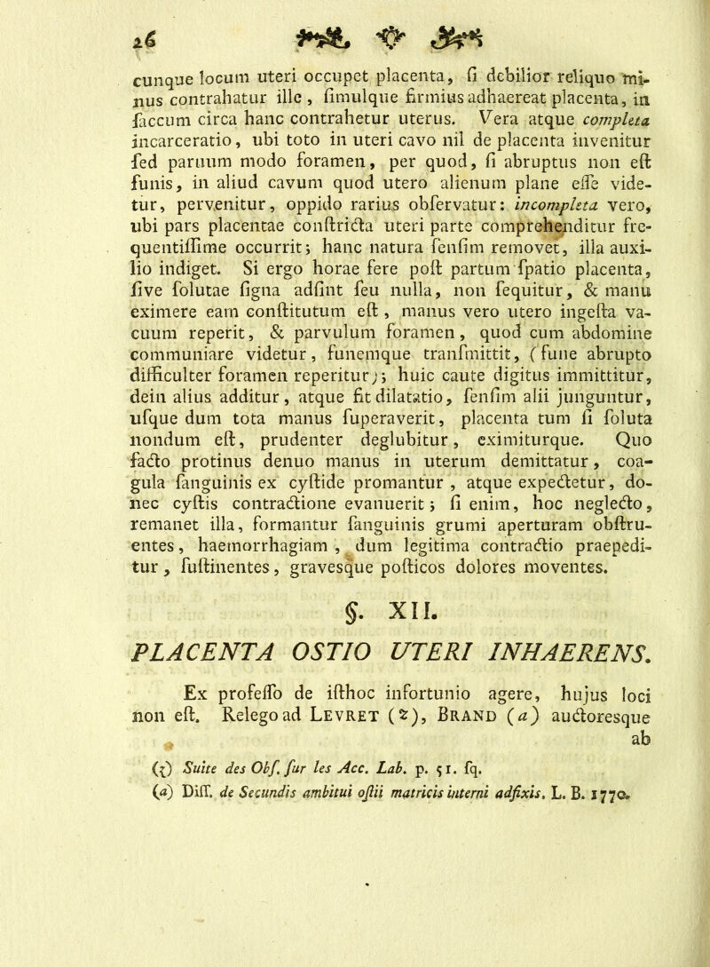 cunque locum uteri occupet placenta, fi debilior reliquo mi- nus contrahatur ille, fimulque firmius adhaereat placenta, in faecum circa hanc contrahetur uterus. Vera atque completa incarceratio, ubi toto in uteri cavo nil de placenta invenitur fed partium modo foramen, per quod, fi abruptus non eft funis, in aliud cavum quod utero alienum plane elfe vide- tur, pervenitur, oppido rarius obfervatur: incompleta vero, ubi pars placentae conftrida uteri parte comprehenditur fre- quentiffime occurrit; hanc natura fenfim removet, illa auxi- lio indiget. Si ergo horae fere poft partum fpatio placenta, five folutae figna adfint feu nulla, non fequitur, & manu eximere eam conftitutum eft , manus vero utero ingefta va- cuum reperit, & parvulum foramen, quod cum abdomine communiare videtur, funemque tranfmittit, (fune abrupto difficulter foramen reperiturj; huic caute digitus immittitur, dein alius additur, atque fit dilatatio, fenfim alii junguntur, ufque dum tota manus fuperaverit, placenta tum fi foluta nondum eft, prudenter deglubitur, eximiturque. Quo fado protinus denuo manus in uterum demittatur, coa- gula {anguinis ex’ cyftide promantur, atque expedietur, do- nec cyftis contradione evanuerit; fi enim, hoc negledo, remanet illa, formantur {anguinis grumi aperturam ohftru- entes, haemorrhagiam , dum legitima contradio praepedi- tur , fuftinentes, gravesque pofticos dolores moventes. §. XII. PLACENTA OSTIO UTERI INHAERENS. Ex profeflo de ifthoc infortunio agere, hujus loci non eft. Relego ad Levret (*), Brand (a) audoresque ab (0 Suite des Obf, fur les Acc. Lab. p. 51. fq.