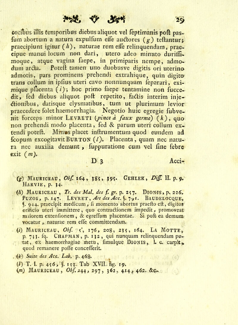 cocibus illis temporibus diebus aliquot vel feptimanis poft pas- fum abortum a natura expulfum eife audores (g) teftantur; praecipiunt igitur (A), naturae rem eife relinquendam, prae- cipue manui locum non dari, utero adeo minuto durifii- moque, atque vagina faepe, in primiparis nempe, admo- dum arda. fotelt tamen uno duobusve digkis ori uterina ad motisy pars prominens prehendi extrahique, quin digito trans collum in ipfius uteri cavo nonnunquam feparari, exi- mique placenta (/); hoc primo faepe tentamine non fucce- ditr fed diebus aliquot poli repetito, fadis interim inje- dionibus, datisque clysmatibus, tum ut plurimum levior praecedere folet haemorrhagia. Negotio huic egregie fubve- nit forceps minor Levreti (j?ince a faux germe) (k), quo non prehendi modo placenta, fed & parum uteri collum ex- tendi poteft. Mmws placet inftrumentum quod eundem ad fcopum excogitavit Burton (/). Placenta, quam nec natu- ra nec auxilia demunt , fuppuratione cum vel fine febre ®xit (m), D 3 Acci- es) Mauriceau, Obf 164 , 38?» 195« Gehler, Dijf 11. p. 9. Harvie, p. 34. (h) MAURICEAU , Tr. des Mal. des f, gr. p. 2?7. DlOU-IS, p. 22& PUZQS, p. 147- LEVRET, Art des Acc. §. 7yr. BaUDELOCQUE, §. 944. praecipit medicum,-fi momento abortus praefto eft, digitos orificio uteri immittere, quo contradionem impedit, promoveat maiorem extentionem , & egreffum placentae. Si. poft. ea demum vocatur * naturae rem elfe committendam.. (i) Mauriceau, Obf. 7?’, 176, 208, 23 ?, 164. La Motte, p. 733. fq. Chapman, p. 132, qui nunquam relinquendam pul- tat, ex haemorrhagiae metu, fimulque Dionis, L a. carpit* quod remanere poffe concelferit. (j(r) Suite des Acc. Lab. p. 46R. {/) T. L p. 4 19?. Tab XVII.-Sg. 19.