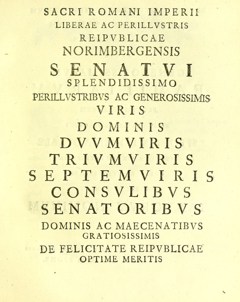 SACRI ROMANI IMPERII LIBERAE AC PER1LLVSTRIS REIPVBLICAE NORIMBERGENSIS S E N A T V I SPLENDIDISSIMO PERILLVSTRIBVS AC GENEROSISSIMIS VIRIS DOMINI S DVVM VIRIS T R I V M V I R I S SEPTEMVIRIS CONS VLIB VS SENATORIEVS DOMINIS AC MAECENATIBVS GRATIOSISSIMIS DE FELICITATE REIPVBLICAE OPTIME MERITIS